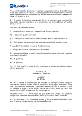 Direito do Consumidor para Caixa Econômica Federal
Professora: Aline Santiago
Aula - 01
Profs. Aline Santiago e Jacson Panichi www.estrategiaconcursos.com.br Página 35 de 35
Art. 14. O fornecedor de serviços responde, independentemente da existência de
culpa, pela reparação dos danos causados aos consumidores por defeitos relativos
à prestação dos serviços, bem como por informações insuficientes ou inadequadas
sobre sua fruição e riscos.
§ 1° O serviço é defeituoso quando não fornece a segurança que o consumidor
dele pode esperar, levando-se em consideração as circunstâncias relevantes,
entre as quais:
I - o modo de seu fornecimento;
II - o resultado e os riscos que razoavelmente dele se esperam;
III - a época em que foi fornecido.
§ 2º O serviço não é considerado defeituoso pela adoção de novas técnicas.
§ 3° O fornecedor de serviços só não será responsabilizado quando provar:
I - que, tendo prestado o serviço, o defeito inexiste;
II - a culpa exclusiva do consumidor ou de terceiro.
§ 4° A responsabilidade pessoal dos profissionais liberais será apurada mediante
a verificação de culpa.
Art. 15. (Vetado).
Art. 16. (Vetado).
Art. 17. Para os efeitos desta Seção, equiparam-se aos consumidores todas as
vítimas do evento.
CAPÍTULO V
Das Práticas Comerciais
SEÇÃO II
Da Oferta
Art. 31. A oferta e apresentação de produtos ou serviços devem assegurar
informações corretas, claras, precisas, ostensivas e em língua portuguesa sobre
suas características, qualidades, quantidade, composição, preço, garantia, prazos
de validade e origem, entre outros dados, bem como sobre os riscos que
apresentam à saúde e segurança dos consumidores.
Parágrafo único. As informações de que trata este artigo, nos produtos
refrigerados oferecidos ao consumidor, serão gravadas de forma indelével.
Art. 34. O fornecedor do produto ou serviço é solidariamente responsável pelos
atos de seus prepostos ou representantes autônomos.
53040236253
53040236253 - antonio diego nascimento souza
 