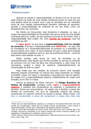 Direito do Consumidor para Caixa Econômica Federal
Professora: Aline Santiago
Aula - 01
Profs. Aline Santiago e Jacson Panichi www.estrategiaconcursos.com.br Página 3 de 35
- Primeiras noções.
Quando se estuda a responsabilidade no Direito Civil se vê que ela
pode originar-se tanto de uma relação contratual (como no caso em que
uma pessoa deixa de cumprir com o que foi acordado em um contrato)
como de uma relação extracontratual (também chamada de aquiliana,
quando a responsabilidade de originará de um ato ilícito, como um
atropelamento, por exemplo).
No Direito do Consumidor esta dicotomia é afastada, ou seja, a
origem da responsabilidade do fornecedor não será oriunda de uma relação
contratual típica ou, então, do tipo aquiliana (oriunda do ato ilícito). Aqui a
responsabilidade terá origem em uma relação de consumo, seja ela
contratual ou não.
A regra geral, no que toca a responsabilidade civil na relação
de consumo, é de que a responsabilidade será OBJETIVA ou seja, não
se investigará se o fornecedor/fabricante do produto ou o prestador de
serviço agiram com culpa1. A única hipótese em que a culpa será avaliada
(responsabilidade subjetiva) será no caso do profissional liberal veremos
este ponto mais adiante na aula.
Neste sentido, pela teoria do risco da atividade ou do
empreendimento, todo aquele que fornece produto ou serviço no mercado
de consumo cria um risco de dano aos consumidores e, este vindo a se
concretizar, surgirá o dever de repará-lo independentemente da
comprovação de dolo ou culpa2.
Veja então que nas relações de consumo ocorre uma situação
diferente daquela encontrada na maioria dos casos presentes no Código
Civil/2002, neste, em regra, é necessária a apuração da culpa do agente.
No código civil a responsabilidade objetiva (independente de culpa) será
exceção, já no CDC é a regra.
Vamos as palavras de Flávio Tartuce3: Código Brasileiro de
Defesa do Consumidor consagra como regra a responsabilidade
objetiva e solidária dos fornecedores de produtos e prestadores de
serviços, frente aos consumidores. Tal opção visa a facilitar a tutela dos
direitos do consumidor, em prol da reparação integral dos danos,
constituindo um aspecto material do acesso à justiça. Desse modo, não
tem o consumidor o ônus de comprovar a culpa dos réus nas
1
Neste tipo de responsabilidade (objetiva) a vontade do fornecedor/fabricante não será
levada em consideração. Neste tipo de relação jurídica acontecendo o dano haverá a
responsabilização, mesmo que o fornecedor não quisesse aquele resultado.
2
Dolo ou culpa são expressões de Direito Penal. Dolo quer dizer que a pessoa agiu com
vontade, ela queria o resultado, já na culpa a pessoa não tomou o devido cuidado, e por
negligência, imprudência ou imperícia ocorreu o dano.
3
Flávio Tartuce. Daniel Amorim Assumpção Neves. Manual de Direito do Consumidor. Vol.
Único, 2013. Pág. 124.
53040236253
53040236253 - antonio diego nascimento souza
 
