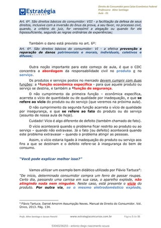 Direito do Consumidor para Caixa Econômica Federal
Professora: Aline Santiago
Aula - 01
Profs. Aline Santiago e Jacson Panichi www.estrategiaconcursos.com.br Página 5 de 35
Art. 6º. São direitos básicos do consumidor: VIII - a facilitação da defesa de seus
direitos, inclusive com a inversão do ônus da prova, a seu favor, no processo civil,
quando, a critério do juiz, for verossímil a alegação ou quando for ele
hipossuficiente, segundo as regras ordinárias de experiências;
Também o dano está previsto no art. 6º:
Art. 6º. São direitos básicos do consumidor: VI - a efetiva prevenção e
reparação de danos patrimoniais e morais, individuais, coletivos e
difusos;
Outra noção importante para este começo de aula, é que o CDC
concentra a abordagem da responsabilidade civil no produto e no
serviço.
Os produtos e serviços postos no mercado devem cumprir com duas
funções: a ¹função econômica específica - para que aquele produto ou
serviço se destina, e também a ²função de segurança.
O não cumprimento da primeira função econômica específica,
acarreta o vício de quantidade ou de qualidade por inadequação, e que se
refere ao vício do produto ou do serviço (que veremos na próxima aula).
O não cumprimento da segunda função acarreta o vício de qualidade
por insegurança, e que se refere ao fato do produto ou do serviço
(assunto de nossa aula de hoje).
Cuidado! Vício é algo diferente de defeito (também chamado de fato).
O vício acontecerá quando o problema ficar restrito ao produto ou ao
serviço quando não extravase. Já o fato (ou defeito) acontecerá quando
este problema extravasar quando o problema atingir as pessoas.
Assim, o vício estaria ligado à inadequação do produto ou serviço aos
fins a que se destinam e o defeito refere-se à insegurança do bem de
consumo.
explicar mel
Vamos utilizar um exemplo bem didático utilizado por Flávio Tartuce4:
Certo dia, passando uma camisa em sua casa, o aparelho explode, não
atingindo nada nem ninguém. Neste caso, está presente o vício do
produto. Por outra via, se o mesmo eletrodoméstico explode,
4
Flávio Tartuce. Daniel Amorim Assumpção Neves. Manual de Direito do Consumidor. Vol.
Único, 2013. Pág. 134.
53040236253
53040236253 - antonio diego nascimento souza
 