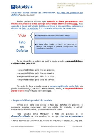 Direito do Consumidor para Caixa Econômica Federal
Professora: Aline Santiago
Aula - 01
Profs. Aline Santiago e Jacson Panichi www.estrategiaconcursos.com.br Página 6 de 35
causando danos físicos no consumidor, há fato do produto ou
defeito (grifos nossos).
Assim, podemos afirmar que quando o dano permanecer nos
limites do produto e dos serviço estaremos diante de um vício, mas
quando o dano sair desta órbita, e atingir o consumidor, estaremos
diante de fato ou defeito, é o chamado acidente de consumo.
Desta situação, resultam as quatro hipóteses de responsabilidade
civil tratadas pelo CDC:
- responsabilidade pelo fato do produto.
- responsabilidade pelo fato do serviço.
- responsabilidade pelo vício do produto.
- responsabilidade pelo vício do serviço.
Na aula de hoje estudaremos a responsabilidade pelo fato do
produto e do serviço, na aula 2 estudaremos, então, a responsabilidade
pelos vícios dos produtos e dos serviços.
- Responsabilidade pelo fato do produto.
Vimos que, para que ocorra o fato (ou defeito) do produto, o
problema precisa extravasar, sair da órbita do produto, e atingir
diretamente o consumidor, provocando-lhe um dano.
Para Claudia Lima Marques5 o fato do produto é:
desconformidade de um produto ou serviço com as expectativas
5
Manual de Direito do Consumidor. Ed. Revista dos Tribunais; 4ª edição; 2012.Pág. 148.
Vício o dano fica RESTRITO ao produto ou serviço.
Fato
ou
Defeito
o dano NÃO FICARÁ RESTRITO ao produto ou
serviço, ele atingirá a pessoa configurando um
acidente de consumo.
53040236253
53040236253 - antonio diego nascimento souza
 