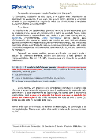 Direito do Consumidor para Caixa Econômica Federal
Professora: Aline Santiago
Aula - 01
Profs. Aline Santiago e Jacson Panichi www.estrategiaconcursos.com.br Página 8 de 35
De acordo com as palavras de Claudia Lima Marques6:
sociedade de consumo. É ele que, por assim dizer, domina o processo
através do qual os produtos chegam às mãos dos distribuidores e varejistas
E continua:
de matéria-prima, outro de componente e outro do produto final), todos
são solidariamente responsáveis pelo defeito e por suas consequências,
cabendo, evidentemente, ação regressiva contra aquele que,
efetivamente, deu causa ao defeito. Na medida em que cada um desses
agentes econômicos é responsável pelo dever de segurança, não lhes sendo
permitido alegar ignorância do vício ou mesmo carência de culpa, são todos
chamados a responder solidariamente pela colocação do produto defeituoso
Seguindo em nossa análise, vamos aprofundar um pouco mais o
estudo do chamado defeito, aquele que constitui o fato gerador da
responsabilidade. No art. 12, §1º, encontramos um conceito de produto
defeituoso:
Art. 12. § 1°. O produto é defeituoso quando não oferece a segurança que
dele legitimamente se espera, levando-se em consideração as circunstâncias
relevantes, entre as quais:
I - sua apresentação;
II - o uso e os riscos que razoavelmente dele se esperam;
III - a época em que foi colocado em circulação.
Desta forma, um produto será considerado defeituoso, quando não
oferecer a expectativa de segurança que é legitimamente esperada pelo
consumidor. E esta expectativa de segurança, de acordo com o dispositivo
legal citado, será a que era vigente há época em que o produto foi
posto em circulação e não a do momento em que se deu o dano (ou
ainda quando este foi julgado pelo juiz).
Temos três tipos de defeitos: os defeitos de fabricação, de concepção e de
comercialização. Atente que todos eles estão previstos de forma expressa
no CDC.
6
Manual de Direito do Consumidor. Ed. Revista dos Tribunais; 4ª edição; 2012. Pág. 156.
53040236253
53040236253 - antonio diego nascimento souza
 