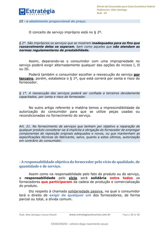 Direito do Consumidor para Caixa Econômica Federal
Professores: Aline Santiago
Aula - 02
Profs. Aline Santiago e Jacson Panichi www.estrategiaconcursos.com.br Página 10 de 42
III - o abatimento proporcional do preço.
O conceito de serviço impróprio está no § 2º.
§ 2°. São impróprios os serviços que se mostrem inadequados para os fins que
razoavelmente deles se esperam, bem como aqueles que não atendam as
normas regulamentares de prestabilidade.
Assim, deparando-se o consumidor com uma impropriedade no
serviço poderá exigir alternadamente qualquer das opções do incisos I, II
ou III.
Poderá também o consumidor escolher a reexecução do serviço por
terceiro, porém, estabelece o § 1º, que está correrá por conta e risco do
fornecedor.
§ 1°. A reexecução dos serviços poderá ser confiada a terceiros devidamente
capacitados, por conta e risco do fornecedor.
No outro artigo referente a matéria temos a imprescindibilidade da
autorização do consumidor para que se utilize peças usadas ou
recondicionadas no fornecimento do serviço.
Art. 21. No fornecimento de serviços que tenham por objetivo a reparação de
qualquer produto considerar-se-á implícita a obrigação do fornecedor de empregar
componentes de reposição originais adequados e novos, ou que mantenham as
especificações técnicas do fabricante, salvo, quanto a estes últimos, autorização
em contrário do consumidor.
- A responsabilidade objetiva do fornecedor pelo vício de qualidade, de
quantidade e de serviço.
Assim como na responsabilidade pelo fato do produto ou do serviço,
a responsabilidade pelo vício será solidária entre todos os
fornecedores que participaram da cadeia de produção e comercialização
do produto.
Diz respeito à chamada solidariedade passiva, na qual o consumidor
terá o direito de exigir de qualquer um dos fornecedores, de forma
parcial ou total, a dívida comum.
53040236253
53040236253 - antonio diego nascimento souza
 