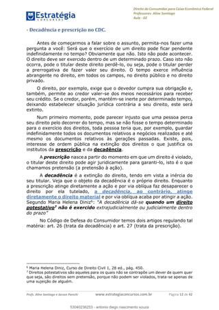 Direito do Consumidor para Caixa Econômica Federal
Professores: Aline Santiago
Aula - 02
Profs. Aline Santiago e Jacson Panichi www.estrategiaconcursos.com.br Página 12 de 42
- Decadência e prescrição no CDC.
Antes de começarmos a falar sobre o assunto, permita-nos fazer uma
pergunta a você: Será que o exercício de um direito pode ficar pendente
indefinidamente no tempo? Obviamente que não. Isto não pode acontecer.
O direito deve ser exercido dentro de um determinado prazo. Caso isto não
ocorra, pode o titular deste direito perdê-lo, ou seja, pode o titular perder
a prerrogativa de fazer valer seu direito. O tempo exerce influência
abrangente no direito, em todos os campos, no direito público e no direito
privado.
O direito, por exemplo, exige que o devedor cumpra sua obrigação e,
também, permite ao credor valer-se dos meios necessários para receber
seu crédito. Se o credor, porém, mantém-se inerte por determinado tempo,
deixando estabelecer situação jurídica contrária a seu direito, este será
extinto.
Num primeiro momento, pode parecer injusto que uma pessoa perca
seu direito pelo decorrer do tempo, mas se não fosse o tempo determinado
para o exercício dos direitos, toda pessoa teria que, por exemplo, guardar
indefinidamente todos os documentos relativos a negócios realizados e até
mesmo os documentos relativos às gerações passadas. Existe, pois,
interesse de ordem pública na extinção dos direitos o que justifica os
institutos da prescrição e da decadência.
A prescrição nasce a partir do momento em que um direito é violado,
o titular deste direito pode agir juridicamente para garanti-lo, isto é o que
chamamos pretensão (a pretensão à ação).
A decadência é a extinção do direito, tendo em vista a inércia do
seu titular. Veja que o objeto da decadência é o próprio direito. Enquanto
a prescrição atinge diretamente a ação e por via oblíqua faz desaparecer o
direito por ela tutelado, a decadência, ao contrário, atinge
diretamente o direito material e por via oblíqua acaba por atingir a ação.
Segundo Maria Helena Diniz6: -se quando um direito
potestativo7 não é exercido extrajudicialmente ou judicialmente dentro
No Código de Defesa do Consumidor temos dois artigos regulando tal
matéria: art. 26 (trata da decadência) e art. 27 (trata da prescrição).
6
Maria Helena Diniz, Curso de Direito Civil 1, 28 ed., pág. 450.
7
Direitos potestativos são aqueles para os quais não se contrapõe um dever de quem quer
que seja, são direitos sem pretensão, porque não podem ser violados, trata-se apenas de
uma sujeição de alguém.
53040236253
53040236253 - antonio diego nascimento souza
 