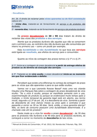 Direito do Consumidor para Caixa Econômica Federal
Professores: Aline Santiago
Aula - 02
Profs. Aline Santiago e Jacson Panichi www.estrategiaconcursos.com.br Página 13 de 42
- Decadência.
Art. 26. O direito de reclamar pelos vícios aparentes ou de fácil constatação
caduca em:
I - trinta dias, tratando-se de fornecimento de serviço e de produtos não
duráveis;
II - noventa dias, tratando-se de fornecimento de serviço e de produtos duráveis.
Os prazos decadenciais de 30 e 90 dias tratam do direito de
reclamar dos vícios dos produtos e dos serviços.
Atente que os produtos duráveis são aqueles que não se consomem
com o primeiro uso, ao contrário dos não duráveis que são consumidos por
inteiro no primeiro uso como um picolé por exemplo.
Esta durabilidade e não durabilidade no que toca aos serviços
está ligada ao resultado, aos efeitos do serviço para o consumidor.
Quanto ao início da contagem dos prazos temos o § 1º e o § 3º.
§ 1°. Inicia-se a contagem do prazo decadencial a partir da entrega efetiva do
produto ou do término da execução dos serviços.
§ 3°. Tratando-se de vício oculto, o prazo decadencial inicia-se no momento
em que ficar evidenciado o defeito.
Percebam que existe uma diferença no começo da contagem do prazo
para os vícios que são aparentes e para os que estão ocultos.
Vamos ver o que Leonardo Roscoe Bessa8 mais uma vez citando
Claudia Lima Marques fala sobre a contagem do prazo decadencial do vício
oculto:
experimentação do produto ou porque se evidenciará muito tempo após a
tradição, o limite temporal da garantia legal está em aberto, seu termo
inicial, segundo o § 3º do art. 26, é a descoberta do vício. Somente a partir
da descoberta do vício (talvez meses ou anos após o contrato) é que
passarão a correr os 30 ou 90 dias. Será, então, a nova garantia eterna?
Não, os bens de consumo possuem uma durabilidade determinada. É a
Deste modo se o vício for oculto o prazo decadencial - de 30 dias
para os produtos não duráveis e de 90 dias para os produtos duráveis, só
começará a correr no momento da descoberta de tais vícios.
8
Manual de Direito do Consumidor, 4ª ed. 2012; Ed. Revista dos Tribunais. Pág. 204.
53040236253
53040236253 - antonio diego nascimento souza
 