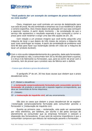 Direito do Consumidor para Caixa Econômica Federal
Professores: Aline Santiago
Aula - 02
Profs. Aline Santiago e Jacson Panichi www.estrategiaconcursos.com.br Página 14 de 42
dar um exemplo da contagem do prazo decadencial
no vício oculto?
Claro, imaginem que você contrate um serviço de dedetização para
sua casa de praia. No dia combinado a empresa vai a sua residência e aplica
o veneno específico. Dois meses depois da aplicação em sua casa começam
a aparecer insetos. A partir deste momento da constatação de que o
serviço não apresentou o resultado esperado é que começará a correr o
prazo para você reclamar e exigir uma das três opções do art. 20.
Com relação a um produto imagine que você tenha adquirido uma
máquina de lavar e que depois de três meses da compra a máquina não
quer mais centrifugar as roupas. A partir da constatação do problema você
terá 90 dias para fazer sua reclamação (tendo em vista ser a máquina de
lavar um produto durável).
Com o vício oculto independentemente de a garantia, dada pelo fornecedor,
já ter expirado ou não, o consumidor tem 30 ou 90 dias para fazer a queixa,
e o ônus é do fabricante ou fornecedor, que, para se eximir de arcar com o
conserto, tem de provar que o produto saiu da fábrica sem o defeito
- Causas que obstam o prazo decadencial.
O parágrafo 2º do art. 26 traz duas causas que obstam que o prazo
decadencial corra.
§ 2°. Obstam a decadência:
I - a reclamação comprovadamente formulada pelo consumidor perante o
fornecedor de produtos e serviços até a resposta negativa correspondente, que
deve ser transmitida de forma inequívoca;
II - (Vetado).
III - a instauração de inquérito civil, até seu encerramento.
São dois os casos que obstam o prazo decadencial de se esgotar:
¹reclamação comprovadamente formulada pelo consumidor perante o
fornecedor e ²instauração de inquérito civil.
Quanto ao primeiro caso reclamação, esta pode ser apresentada
por meio eletrônico, por telefone, por escrito e até pelos serviços de
atendimento ao consumidor que as empresas fornecem e colocam a
disposição dos fornecedores. O que será de extrema importância é que o
consumidor comprove que efetuou tal reclamação perante o fornecedor.
53040236253
53040236253 - antonio diego nascimento souza
 