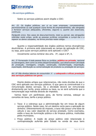 Direito do Consumidor para Caixa Econômica Federal
Professores: Aline Santiago
Aula - 02
Profs. Aline Santiago e Jacson Panichi www.estrategiaconcursos.com.br Página 16 de 42
- Os serviços públicos.
Sobre os serviços públicos assim dispõe o CDC:
Art. 22. Os órgãos públicos, por si ou suas empresas, concessionárias,
permissionárias ou sob qualquer outra forma de empreendimento, são obrigados
a fornecer serviços adequados, eficientes, seguros e, quanto aos essenciais,
contínuos.
Parágrafo único. Nos casos de descumprimento, total ou parcial, das obrigações
referidas neste artigo, serão as pessoas jurídicas compelidas a cumpri-las e a
reparar os danos causados, na forma prevista neste código.
Quanto a responsabilidade dos órgãos públicos temos divergências
doutrinárias. A primeira está relacionada ao campo de aplicação do CDC,
ou seja, para quais serviços públicos será aplicado o CDC?
Inicialmente vamos lembrar dos arts. 3º, caput e 6º, X.
Art. 3° Fornecedor é toda pessoa física ou jurídica, pública ou privada, nacional
ou estrangeira, bem como os entes despersonalizados, que desenvolvem atividade
de produção, montagem, criação, construção, transformação, importação,
exportação, distribuição ou comercialização de produtos ou prestação de serviços.
Art. 6º São direitos básicos do consumidor: X - a adequada e eficaz prestação
dos serviços públicos em geral.
Diante destes artigos que relacionamos, não resta dúvidas de que o
CDC será aplicado aos serviços públicos. O que gera as controvérsias é a
remuneração destes serviços. Se a atividade deverá ser remunerada
diretamente por tarifa, preço público ou taxa, ou se será suficiente que a
remuneração seja indireta através de impostos.
Vamos fazer um parênteses para, de forma concisa, esboçar os
conceitos de taxa, tarifa e preço público.
Taxa: é a cobrança que a administração faz em troca de algum
serviço público. Neste caso, há um destino certo para a aplicação do
dinheiro. Diferentemente do imposto, a taxa não possui uma base de
cálculo e seu valor depende do serviço prestado. Como exemplos,
estão a taxa de iluminação pública e de limpeza pública, instituídas
pelos municípios.
Preço público: A noção de preço público está relacionada à
contraprestação auferida pelo Estado na venda de seus bens
53040236253
53040236253 - antonio diego nascimento souza
 