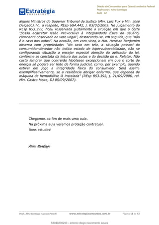 Direito do Consumidor para Caixa Econômica Federal
Professores: Aline Santiago
Aula - 02
Profs. Aline Santiago e Jacson Panichi www.estrategiaconcursos.com.br Página 18 de 42
alguns Ministros do Superior Tribunal de Justiça (Min. Luiz Fux e Min. José
Delgado). V., a respeito, REsp 684.442, j. 03/02/2005. No julgamento do
REsp 853.392, ficou ressalvada justamente a situação em que o corte
-
é o -vista, o Min. Herman Benjamim
consumidor-devedor não indica estado de hipervulnerabilidade, não se
configurando situação a ensejar especial atenção do aplicador da lei,
conforme se constata da leitura dos autos e da decisão do e. Relator. Não
custa lembrar que ocorrerão hipóteses excepcionais em que o corte de
energia só poderá ser feito de forma judicial, como, por exemplo, quando
estiver em jogo a integridade física do consumidor. Será assim,
exemplificativamente, se a residência abrigar enfermo, que dependa de
Min. Castro Meira, DJ 05/09/2007).
Chegamos ao fim de mais uma aula.
Na próxima aula veremos proteção contratual.
Bons estudos!
Aline Santiago
53040236253
53040236253 - antonio diego nascimento souza
 