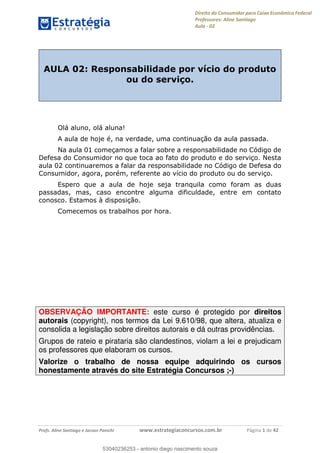 Direito do Consumidor para Caixa Econômica Federal
Professores: Aline Santiago
Aula - 02
Profs. Aline Santiago e Jacson Panichi www.estrategiaconcursos.com.br Página 1 de 42
AULA 02: Responsabilidade por vício do produto
ou do serviço.
Olá aluno, olá aluna!
A aula de hoje é, na verdade, uma continuação da aula passada.
Na aula 01 começamos a falar sobre a responsabilidade no Código de
Defesa do Consumidor no que toca ao fato do produto e do serviço. Nesta
aula 02 continuaremos a falar da responsabilidade no Código de Defesa do
Consumidor, agora, porém, referente ao vício do produto ou do serviço.
Espero que a aula de hoje seja tranquila como foram as duas
passadas, mas, caso encontre alguma dificuldade, entre em contato
conosco. Estamos à disposição.
Comecemos os trabalhos por hora.
OBSERVAÇÃO IMPORTANTE: este curso é protegido por direitos
autorais (copyright), nos termos da Lei 9.610/98, que altera, atualiza e
consolida a legislação sobre direitos autorais e dá outras providências.
Grupos de rateio e pirataria são clandestinos, violam a lei e prejudicam
os professores que elaboram os cursos.
Valorize o trabalho de nossa equipe adquirindo os cursos
honestamente através do site Estratégia Concursos ;-)
53040236253
53040236253 - antonio diego nascimento souza
 