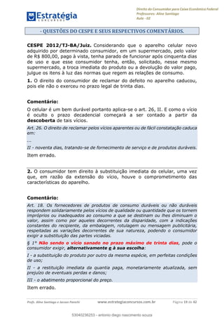 Direito do Consumidor para Caixa Econômica Federal
Professores: Aline Santiago
Aula - 02
Profs. Aline Santiago e Jacson Panichi www.estrategiaconcursos.com.br Página 19 de 42
- QUESTÕES DO CESPE E SEUS RESPECTIVOS COMENTÁRIOS.
CESPE 2012/TJ-BA/Juiz. Considerando que o aparelho celular novo
adquirido por determinado consumidor, em um supermercado, pelo valor
de R$ 800,00, pago à vista, tenha parado de funcionar após cinquenta dias
de uso e que esse consumidor tenha, então, solicitado, nesse mesmo
supermercado, a troca imediata do produto ou a devolução do valor pago,
julgue os itens à luz das normas que regem as relações de consumo.
1. O direito do consumidor de reclamar do defeito no aparelho caducou,
pois ele não o exerceu no prazo legal de trinta dias.
Comentário:
O celular é um bem durável portanto aplica-se o art. 26, II. E como o vício
é oculto o prazo decadencial começará a ser contado a partir da
descoberta de tais vícios.
Art. 26. O direito de reclamar pelos vícios aparentes ou de fácil constatação caduca
em:
...
II - noventa dias, tratando-se de fornecimento de serviço e de produtos duráveis.
Item errado.
2. O consumidor tem direito à substituição imediata do celular, uma vez
que, em razão da extensão do vício, houve o comprometimento das
características do aparelho.
Comentário:
Art. 18. Os fornecedores de produtos de consumo duráveis ou não duráveis
respondem solidariamente pelos vícios de qualidade ou quantidade que os tornem
impróprios ou inadequados ao consumo a que se destinam ou lhes diminuam o
valor, assim como por aqueles decorrentes da disparidade, com a indicações
constantes do recipiente, da embalagem, rotulagem ou mensagem publicitária,
respeitadas as variações decorrentes de sua natureza, podendo o consumidor
exigir a substituição das partes viciadas.
§ 1° Não sendo o vício sanado no prazo máximo de trinta dias, pode o
consumidor exigir, alternativamente e à sua escolha:
I - a substituição do produto por outro da mesma espécie, em perfeitas condições
de uso;
II - a restituição imediata da quantia paga, monetariamente atualizada, sem
prejuízo de eventuais perdas e danos;
III - o abatimento proporcional do preço.
Item errado.
53040236253
53040236253 - antonio diego nascimento souza
 