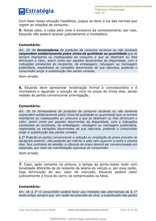 Direito do Consumidor para Caixa Econômica Federal
Professores: Aline Santiago
Aula - 02
Profs. Aline Santiago e Jacson Panichi www.estrategiaconcursos.com.br Página 21 de 42
Com base nessa situação hipotética, julgue os itens à luz das normas que
regem as relações de consumo.
5. Nesse caso, a culpa pelo vício é exclusiva da concessionária; por isso,
Eduardo não poderá acionar judicialmente a montadora.
Comentário:
Art. 18. Os fornecedores de produtos de consumo duráveis ou não duráveis
respondem solidariamente pelos vícios de qualidade ou quantidade que os
tornem impróprios ou inadequados ao consumo a que se destinam ou lhes
diminuam o valor, assim como por aqueles decorrentes da disparidade, com a
indicações constantes do recipiente, da embalagem, rotulagem ou mensagem
publicitária, respeitadas as variações decorrentes de sua natureza, podendo o
consumidor exigir a substituição das partes viciadas.
Item errado.
6. Eduardo deve apresentar reclamação formal à concessionária e à
montadora e aguardar a solução do vício no prazo de trinta dias, sendo
vedado às partes convencionar prorrogação.
Comentário:
Art. 18. Os fornecedores de produtos de consumo duráveis ou não duráveis
respondem solidariamente pelos vícios de qualidade ou quantidade que os tornem
impróprios ou inadequados ao consumo a que se destinam ou lhes diminuam o
valor, assim como por aqueles decorrentes da disparidade, com a indicações
constantes do recipiente, da embalagem, rotulagem ou mensagem publicitária,
respeitadas as variações decorrentes de sua natureza, podendo o consumidor
exigir a substituição das partes viciadas.
§ 2° Poderão as partes convencionar a redução ou ampliação do prazo previsto no
parágrafo anterior, não podendo ser inferior a sete nem superior a cento e oitenta
dias. Nos contratos de adesão, a cláusula de prazo deverá ser convencionada em
separado, por meio de manifestação expressa do consumidor.
Item errado.
7. Caso, após conserto na pintura, a tampa do porta-malas reste com
tonalidade diferente da do restante da lataria do veículo e, por essa razão,
haja diminuição de seu valor de mercado, Eduardo poderá obter
judicialmente a troca do carro, se comprovados os fatos.
Comentário:
Art. 18. § 3° O consumidor poderá fazer uso imediato das alternativas do § 1°
deste artigo sempre que, em razão da extensão do vício, a substituição das partes
53040236253
53040236253 - antonio diego nascimento souza
 