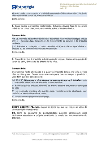Direito do Consumidor para Caixa Econômica Federal
Professores: Aline Santiago
Aula - 02
Profs. Aline Santiago e Jacson Panichi www.estrategiaconcursos.com.br Página 22 de 42
viciadas puder comprometer a qualidade ou características do produto, diminuir-
lhe o valor ou se tratar de produto essencial.
Item correto.
8. Caso decida apresentar reclamação, Eduardo deverá fazê-lo no prazo
máximo de trinta dias, sob pena de decadência de seu direito.
Comentário:
Art. 26. O direito de reclamar pelos vícios aparentes ou de fácil constatação caduca
em: II - noventa dias, tratando-se de fornecimento de serviço e de produtos
duráveis.
§ 1° Inicia-se a contagem do prazo decadencial a partir da entrega efetiva do
produto ou do término da execução dos serviços.
Item errado.
9. Eduardo faz jus à imediata substituição do veículo, dada a diminuição do
valor do bem, em razão da extensão do vício.
Comentário:
O problema nesta afirmação é a palavra imediata tendo em vista o vício
não ser tão grave. Como vimos em aula para que se troque o produto o
vício tem que ser considerável.
Art. 18. § 1° Não sendo o vício sanado no prazo máximo de trinta dias, pode
o consumidor exigir, alternativamente e à sua escolha:
I - a substituição do produto por outro da mesma espécie, em perfeitas condições
de uso;
II - a restituição imediata da quantia paga, monetariamente atualizada, sem
prejuízo de eventuais perdas e danos;
III - o abatimento proporcional do preço.
Item errado.
CESPE 2012/TJ-PI/Juiz. Julgue os itens no que se refere ao vício de
qualidade por insegurança.
10. Bens de consumo de periculosidade patente apresentam risco
intrínseco associado à própria qualidade ou modo de funcionamento do
produto.
53040236253
53040236253 - antonio diego nascimento souza
 
