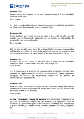 Direito do Consumidor para Caixa Econômica Federal
Professores: Aline Santiago
Aula - 02
Profs. Aline Santiago e Jacson Panichi www.estrategiaconcursos.com.br Página 23 de 42
Comentário:
Lembre-se do que estudamos na aula passada. O nome é periculosidade
inerente ou latente.
Item errado.
11. As três modalidades básicas de periculosidade adquirida são os defeitos
de fabricação, de concepção e de comercialização.
Comentário:
Outra questão que vimos na aula passada e que está correta. As três
espécies de periculosidade adquirida são os defeitos de fabricação, de
concepção e de comercialização.
Item correto.
12. No que se refere aos bens de periculosidade adquirida, considerados
defeituosos por ficção, a informação adequada acerca do problema aos
consumidores não produz efeito significativo na mitigação dos riscos.
Comentário:
A banca trocou os nomes e conceitos, deu o nome de periculosidade
adquirida e deu o conceito de periculosidade exagerada.
Item errado.
13. A característica principal da periculosidade exagerada de um bem
consiste na imprevisibilidade de risco ao consumidor, sendo impossível
qualquer modalidade de advertência relacionada ao defeito de
comercialização apresentado.
Comentário:
Está afirmação está errada porque na periculosidade exagerada mesmo
com todos os avisos e advertências o risco ainda seria grande, por isso são
proibidos de entrar no mercado.
Item errado.
CESPE 2009/OAB/Exame de Ordem. Ao consumidor adquirente de
produto de consumo durável ou não durável que apresente vício de
qualidade ou quantidade que o torne impróprio ou inadequado ao consumo
a que se destina, não sendo o vício sanado no prazo de 30 dias, assegura-
se
53040236253
53040236253 - antonio diego nascimento souza
 