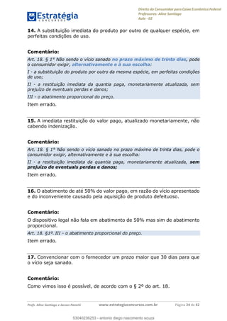 Direito do Consumidor para Caixa Econômica Federal
Professores: Aline Santiago
Aula - 02
Profs. Aline Santiago e Jacson Panichi www.estrategiaconcursos.com.br Página 24 de 42
14. A substituição imediata do produto por outro de qualquer espécie, em
perfeitas condições de uso.
Comentário:
Art. 18. § 1° Não sendo o vício sanado no prazo máximo de trinta dias, pode
o consumidor exigir, alternativamente e à sua escolha:
I - a substituição do produto por outro da mesma espécie, em perfeitas condições
de uso;
II - a restituição imediata da quantia paga, monetariamente atualizada, sem
prejuízo de eventuais perdas e danos;
III - o abatimento proporcional do preço.
Item errado.
15. A imediata restituição do valor pago, atualizado monetariamente, não
cabendo indenização.
Comentário:
Art. 18. § 1° Não sendo o vício sanado no prazo máximo de trinta dias, pode o
consumidor exigir, alternativamente e à sua escolha:
II - a restituição imediata da quantia paga, monetariamente atualizada, sem
prejuízo de eventuais perdas e danos;
Item errado.
16. O abatimento de até 50% do valor pago, em razão do vício apresentado
e do inconveniente causado pela aquisição de produto defeituoso.
Comentário:
O dispositivo legal não fala em abatimento de 50% mas sim de abatimento
proporcional.
Art. 18. §1º. III - o abatimento proporcional do preço.
Item errado.
17. Convencionar com o fornecedor um prazo maior que 30 dias para que
o vício seja sanado.
Comentário:
Como vimos isso é possível, de acordo com o § 2º do art. 18.
53040236253
53040236253 - antonio diego nascimento souza
 