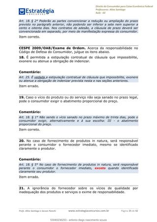 Direito do Consumidor para Caixa Econômica Federal
Professores: Aline Santiago
Aula - 02
Profs. Aline Santiago e Jacson Panichi www.estrategiaconcursos.com.br Página 25 de 42
Art. 18. § 2° Poderão as partes convencionar a redução ou ampliação do prazo
previsto no parágrafo anterior, não podendo ser inferior a sete nem superior a
cento e oitenta dias. Nos contratos de adesão, a cláusula de prazo deverá ser
convencionada em separado, por meio de manifestação expressa do consumidor.
Item correto.
CESPE 2009/OAB/Exame de Ordem. Acerca da responsabilidade no
Código de Defesa do Consumidor, julgue os itens abaixo.
18. É permitida a estipulação contratual de cláusula que impossibilite,
exonere ou atenue a obrigação de indenizar.
Comentário:
Art. 25. É vedada a estipulação contratual de cláusula que impossibilite, exonere
ou atenue a obrigação de indenizar prevista nesta e nas seções anteriores.
Item errado.
19. Caso o vício do produto ou do serviço não seja sanado no prazo legal,
pode o consumidor exigir o abatimento proporcional do preço.
Comentário:
Art. 18. § 1° Não sendo o vício sanado no prazo máximo de trinta dias, pode o
consumidor exigir, alternativamente e à sua escolha: III - o abatimento
proporcional do preço.
Item correto.
20. No caso de fornecimento de produtos in natura, será responsável
perante o consumidor o fornecedor imediato, mesmo se identificado
claramente o produtor.
Comentário:
Art. 18. § 5° No caso de fornecimento de produtos in natura, será responsável
perante o consumidor o fornecedor imediato, exceto quando identificado
claramente seu produtor.
Item errado.
21. A ignorância do fornecedor sobre os vícios de qualidade por
inadequação dos produtos e serviços o exime de responsabilidade.
53040236253
53040236253 - antonio diego nascimento souza
 