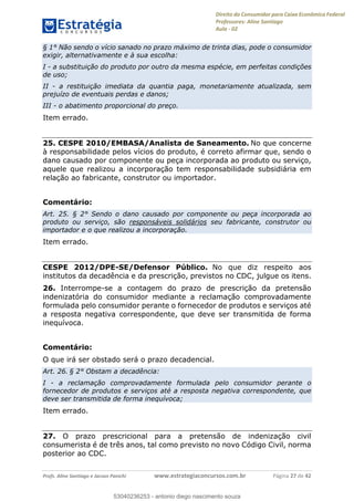 Direito do Consumidor para Caixa Econômica Federal
Professores: Aline Santiago
Aula - 02
Profs. Aline Santiago e Jacson Panichi www.estrategiaconcursos.com.br Página 27 de 42
§ 1° Não sendo o vício sanado no prazo máximo de trinta dias, pode o consumidor
exigir, alternativamente e à sua escolha:
I - a substituição do produto por outro da mesma espécie, em perfeitas condições
de uso;
II - a restituição imediata da quantia paga, monetariamente atualizada, sem
prejuízo de eventuais perdas e danos;
III - o abatimento proporcional do preço.
Item errado.
25. CESPE 2010/EMBASA/Analista de Saneamento. No que concerne
à responsabilidade pelos vícios do produto, é correto afirmar que, sendo o
dano causado por componente ou peça incorporada ao produto ou serviço,
aquele que realizou a incorporação tem responsabilidade subsidiária em
relação ao fabricante, construtor ou importador.
Comentário:
Art. 25. § 2° Sendo o dano causado por componente ou peça incorporada ao
produto ou serviço, são responsáveis solidários seu fabricante, construtor ou
importador e o que realizou a incorporação.
Item errado.
CESPE 2012/DPE-SE/Defensor Público. No que diz respeito aos
institutos da decadência e da prescrição, previstos no CDC, julgue os itens.
26. Interrompe-se a contagem do prazo de prescrição da pretensão
indenizatória do consumidor mediante a reclamação comprovadamente
formulada pelo consumidor perante o fornecedor de produtos e serviços até
a resposta negativa correspondente, que deve ser transmitida de forma
inequívoca.
Comentário:
O que irá ser obstado será o prazo decadencial.
Art. 26. § 2° Obstam a decadência:
I - a reclamação comprovadamente formulada pelo consumidor perante o
fornecedor de produtos e serviços até a resposta negativa correspondente, que
deve ser transmitida de forma inequívoca;
Item errado.
27. O prazo prescricional para a pretensão de indenização civil
consumerista é de três anos, tal como previsto no novo Código Civil, norma
posterior ao CDC.
53040236253
53040236253 - antonio diego nascimento souza
 