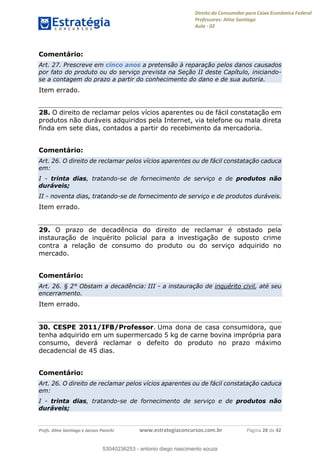 Direito do Consumidor para Caixa Econômica Federal
Professores: Aline Santiago
Aula - 02
Profs. Aline Santiago e Jacson Panichi www.estrategiaconcursos.com.br Página 28 de 42
Comentário:
Art. 27. Prescreve em cinco anos a pretensão à reparação pelos danos causados
por fato do produto ou do serviço prevista na Seção II deste Capítulo, iniciando-
se a contagem do prazo a partir do conhecimento do dano e de sua autoria.
Item errado.
28. O direito de reclamar pelos vícios aparentes ou de fácil constatação em
produtos não duráveis adquiridos pela Internet, via telefone ou mala direta
finda em sete dias, contados a partir do recebimento da mercadoria.
Comentário:
Art. 26. O direito de reclamar pelos vícios aparentes ou de fácil constatação caduca
em:
I - trinta dias, tratando-se de fornecimento de serviço e de produtos não
duráveis;
II - noventa dias, tratando-se de fornecimento de serviço e de produtos duráveis.
Item errado.
29. O prazo de decadência do direito de reclamar é obstado pela
instauração de inquérito policial para a investigação de suposto crime
contra a relação de consumo do produto ou do serviço adquirido no
mercado.
Comentário:
Art. 26. § 2° Obstam a decadência: III - a instauração de inquérito civil, até seu
encerramento.
Item errado.
30. CESPE 2011/IFB/Professor. Uma dona de casa consumidora, que
tenha adquirido em um supermercado 5 kg de carne bovina imprópria para
consumo, deverá reclamar o defeito do produto no prazo máximo
decadencial de 45 dias.
Comentário:
Art. 26. O direito de reclamar pelos vícios aparentes ou de fácil constatação caduca
em:
I - trinta dias, tratando-se de fornecimento de serviço e de produtos não
duráveis;
53040236253
53040236253 - antonio diego nascimento souza
 