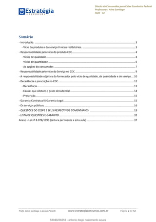 Direito do Consumidor para Caixa Econômica Federal
Professores: Aline Santiago
Aula - 02
Profs. Aline Santiago e Jacson Panichi www.estrategiaconcursos.com.br Página 2 de 42
Sumário
- Introdução. ...........................................................................................................................................3
- Vício do produto e do serviço X vícios redibitórios. .........................................................................3
- Responsabilidade pelo vício do produto CDC.......................................................................................4
- Vícios de qualidade...........................................................................................................................4
- Vícios de quantidade. .......................................................................................................................5
- As opções do consumidor.................................................................................................................7
- Responsabilidade pelo vício do Serviço no CDC. ..................................................................................9
- A responsabilidade objetiva do fornecedor pelo vício de qualidade, de quantidade e de serviço....10
- Decadência e prescrição no CDC. .......................................................................................................12
- Decadência......................................................................................................................................13
- Causas que obstam o prazo decadencial........................................................................................14
- Prescrição........................................................................................................................................15
- Garantia Contratual X Garantia Legal.................................................................................................15
- Os serviços públicos............................................................................................................................16
- QUESTÕES DO CESPE E SEUS RESPECTIVOS COMENTÁRIOS. .............................................................19
- LISTA DE QUESTÕES E GABARITO. ......................................................................................................32
Anexo - Lei nº 8.078/1990 (Leitura pertinente a esta aula) .................................................................37
53040236253
53040236253 - antonio diego nascimento souza
 