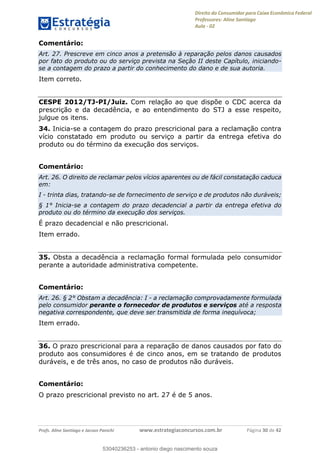 Direito do Consumidor para Caixa Econômica Federal
Professores: Aline Santiago
Aula - 02
Profs. Aline Santiago e Jacson Panichi www.estrategiaconcursos.com.br Página 30 de 42
Comentário:
Art. 27. Prescreve em cinco anos a pretensão à reparação pelos danos causados
por fato do produto ou do serviço prevista na Seção II deste Capítulo, iniciando-
se a contagem do prazo a partir do conhecimento do dano e de sua autoria.
Item correto.
CESPE 2012/TJ-PI/Juiz. Com relação ao que dispõe o CDC acerca da
prescrição e da decadência, e ao entendimento do STJ a esse respeito,
julgue os itens.
34. Inicia-se a contagem do prazo prescricional para a reclamação contra
vício constatado em produto ou serviço a partir da entrega efetiva do
produto ou do término da execução dos serviços.
Comentário:
Art. 26. O direito de reclamar pelos vícios aparentes ou de fácil constatação caduca
em:
I - trinta dias, tratando-se de fornecimento de serviço e de produtos não duráveis;
§ 1° Inicia-se a contagem do prazo decadencial a partir da entrega efetiva do
produto ou do término da execução dos serviços.
É prazo decadencial e não prescricional.
Item errado.
35. Obsta a decadência a reclamação formal formulada pelo consumidor
perante a autoridade administrativa competente.
Comentário:
Art. 26. § 2° Obstam a decadência: I - a reclamação comprovadamente formulada
pelo consumidor perante o fornecedor de produtos e serviços até a resposta
negativa correspondente, que deve ser transmitida de forma inequívoca;
Item errado.
36. O prazo prescricional para a reparação de danos causados por fato do
produto aos consumidores é de cinco anos, em se tratando de produtos
duráveis, e de três anos, no caso de produtos não duráveis.
Comentário:
O prazo prescricional previsto no art. 27 é de 5 anos.
53040236253
53040236253 - antonio diego nascimento souza
 