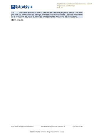 Direito do Consumidor para Caixa Econômica Federal
Professores: Aline Santiago
Aula - 02
Profs. Aline Santiago e Jacson Panichi www.estrategiaconcursos.com.br Página 31 de 42
Art. 27. Prescreve em cinco anos a pretensão à reparação pelos danos causados
por fato do produto ou do serviço prevista na Seção II deste Capítulo, iniciando-
se a contagem do prazo a partir do conhecimento do dano e de sua autoria.
Item errado.
53040236253
53040236253 - antonio diego nascimento souza
 