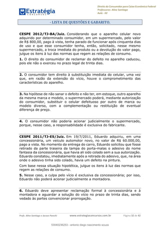 Direito do Consumidor para Caixa Econômica Federal
Professores: Aline Santiago
Aula - 02
Profs. Aline Santiago e Jacson Panichi www.estrategiaconcursos.com.br Página 32 de 42
- LISTA DE QUESTÕES E GABARITO.
CESPE 2012/TJ-BA/Juiz. Considerando que o aparelho celular novo
adquirido por determinado consumidor, em um supermercado, pelo valor
de R$ 800,00, pago à vista, tenha parado de funcionar após cinquenta dias
de uso e que esse consumidor tenha, então, solicitado, nesse mesmo
supermercado, a troca imediata do produto ou a devolução do valor pago,
julgue os itens à luz das normas que regem as relações de consumo.
1. O direito do consumidor de reclamar do defeito no aparelho caducou,
pois ele não o exerceu no prazo legal de trinta dias.
2. O consumidor tem direito à substituição imediata do celular, uma vez
que, em razão da extensão do vício, houve o comprometimento das
características do aparelho.
3. Na hipótese de não sanar o defeito e não ter, em estoque, outro aparelho
da mesma marca e modelo, o supermercado poderá, mediante autorização
do consumidor, substituir o celular defeituoso por outro de marca ou
modelo diverso, com a complementação ou restituição de eventual
diferença de preço.
4. O consumidor não poderia acionar judicialmente o supermercado,
porque, nesse caso, a responsabilidade é exclusiva do fabricante.
CESPE 2011/TJ-ES/Juiz. Em 19/7/2011, Eduardo adquiriu, em uma
concessionária, um veículo automotor novo, no valor de R$ 60.000,00,
pago a vista. No momento da entrega do carro, Eduardo solicitou que fosse
retirado da parte traseira da tampa do porta-malas o adesivo do nome
fantasia da concessionária, que havia ali sido colado sem a sua autorização.
Eduardo constatou, imediatamente após a retirada do adesivo, que, na área
onde o adesivo tinha sido colado, havia um defeito na pintura.
Com base nessa situação hipotética, julgue os itens à luz das normas que
regem as relações de consumo.
5. Nesse caso, a culpa pelo vício é exclusiva da concessionária; por isso,
Eduardo não poderá acionar judicialmente a montadora.
6. Eduardo deve apresentar reclamação formal à concessionária e à
montadora e aguardar a solução do vício no prazo de trinta dias, sendo
vedado às partes convencionar prorrogação.
53040236253
53040236253 - antonio diego nascimento souza
 