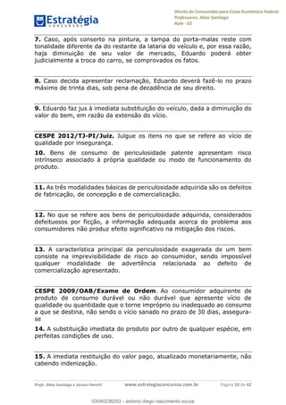Direito do Consumidor para Caixa Econômica Federal
Professores: Aline Santiago
Aula - 02
Profs. Aline Santiago e Jacson Panichi www.estrategiaconcursos.com.br Página 33 de 42
7. Caso, após conserto na pintura, a tampa do porta-malas reste com
tonalidade diferente da do restante da lataria do veículo e, por essa razão,
haja diminuição de seu valor de mercado, Eduardo poderá obter
judicialmente a troca do carro, se comprovados os fatos.
8. Caso decida apresentar reclamação, Eduardo deverá fazê-lo no prazo
máximo de trinta dias, sob pena de decadência de seu direito.
9. Eduardo faz jus à imediata substituição do veículo, dada a diminuição do
valor do bem, em razão da extensão do vício.
CESPE 2012/TJ-PI/Juiz. Julgue os itens no que se refere ao vício de
qualidade por insegurança.
10. Bens de consumo de periculosidade patente apresentam risco
intrínseco associado à própria qualidade ou modo de funcionamento do
produto.
11. As três modalidades básicas de periculosidade adquirida são os defeitos
de fabricação, de concepção e de comercialização.
12. No que se refere aos bens de periculosidade adquirida, considerados
defeituosos por ficção, a informação adequada acerca do problema aos
consumidores não produz efeito significativo na mitigação dos riscos.
13. A característica principal da periculosidade exagerada de um bem
consiste na imprevisibilidade de risco ao consumidor, sendo impossível
qualquer modalidade de advertência relacionada ao defeito de
comercialização apresentado.
CESPE 2009/OAB/Exame de Ordem. Ao consumidor adquirente de
produto de consumo durável ou não durável que apresente vício de
qualidade ou quantidade que o torne impróprio ou inadequado ao consumo
a que se destina, não sendo o vício sanado no prazo de 30 dias, assegura-
se
14. A substituição imediata do produto por outro de qualquer espécie, em
perfeitas condições de uso.
15. A imediata restituição do valor pago, atualizado monetariamente, não
cabendo indenização.
53040236253
53040236253 - antonio diego nascimento souza
 