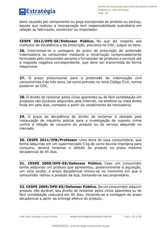 Direito do Consumidor para Caixa Econômica Federal
Professores: Aline Santiago
Aula - 02
Profs. Aline Santiago e Jacson Panichi www.estrategiaconcursos.com.br Página 35 de 42
dano causado por componente ou peça incorporada ao produto ou serviço,
aquele que realizou a incorporação tem responsabilidade subsidiária em
relação ao fabricante, construtor ou importador.
CESPE 2012/DPE-SE/Defensor Público. No que diz respeito aos
institutos da decadência e da prescrição, previstos no CDC, julgue os itens.
26. Interrompe-se a contagem do prazo de prescrição da pretensão
indenizatória do consumidor mediante a reclamação comprovadamente
formulada pelo consumidor perante o fornecedor de produtos e serviços até
a resposta negativa correspondente, que deve ser transmitida de forma
inequívoca.
27. O prazo prescricional para a pretensão de indenização civil
consumerista é de três anos, tal como previsto no novo Código Civil, norma
posterior ao CDC.
28. O direito de reclamar pelos vícios aparentes ou de fácil constatação em
produtos não duráveis adquiridos pela Internet, via telefone ou mala direta
finda em sete dias, contados a partir do recebimento da mercadoria.
29. O prazo de decadência do direito de reclamar é obstado pela
instauração de inquérito policial para a investigação de suposto crime
contra a relação de consumo do produto ou do serviço adquirido no
mercado.
30. CESPE 2011/IFB/Professor. Uma dona de casa consumidora, que
tenha adquirido em um supermercado 5 kg de carne bovina imprópria para
consumo, deverá reclamar o defeito do produto no prazo máximo
decadencial de 45 dias.
31. CESPE 2009/DPE-ES/Defensor Público. Caso um consumidor
tenha adquirido um produto que apresentou, posteriormente à aquisição,
um vício oculto, o prazo decadencial iniciou-se no momento em que o
consumidor retirou o produto da loja, tornando-se seu proprietário.
32. CESPE 2009/DPE-ES/Defensor Público. Se um consumidor adquirir
produto não durável, seu direito de reclamar pelos vícios aparentes ou de
fácil constatação caducará em 90 dias, iniciando-se a contagem do prazo
decadencial a partir da entrega efetiva do produto.
53040236253
53040236253 - antonio diego nascimento souza
 