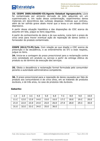 Direito do Consumidor para Caixa Econômica Federal
Professores: Aline Santiago
Aula - 02
Profs. Aline Santiago e Jacson Panichi www.estrategiaconcursos.com.br Página 36 de 42
33. CESPE 2009/ADAGRI-CE/Agente Estadual Agropecuário. Lúcia
foi contaminada por alimento derivado de leite adquirido em um
supermercado e, em razão dessa contaminação, experimentou danos
materiais em decorrência das vultosas despesas médicas que contraiu,
além de ter sofrido grave abalo moral que a levou a um estado clínico
depressivo.
A partir dessa situação hipotética e das disposições do CDC acerca do
assunto em tela, julgue os itens seguintes.
A partir do conhecimento do dano e de sua autoria, Lúcia tem o prazo de
cinco anos para mover eventual ação de reparação de danos contra o
fornecedor do produto contaminado.
CESPE 2012/TJ-PI/Juiz. Com relação ao que dispõe o CDC acerca da
prescrição e da decadência, e ao entendimento do STJ a esse respeito,
julgue os itens.
34. Inicia-se a contagem do prazo prescricional para a reclamação contra
vício constatado em produto ou serviço a partir da entrega efetiva do
produto ou do término da execução dos serviços.
35. Obsta a decadência a reclamação formal formulada pelo consumidor
perante a autoridade administrativa competente.
36. O prazo prescricional para a reparação de danos causados por fato do
produto aos consumidores é de cinco anos, em se tratando de produtos
duráveis, e de três anos, no caso de produtos não duráveis.
Gabarito:
1.E 2.E 3.C 4.E 5.E 6.E 7.C 8.E 9.E 10.E
11.C 12.E 13.E 14.E 15.E 16.E 17.C 18.E 19.C 20.E
21.E 22.E 23.E 24.E 25.E 26.E 27.E 28.E 29.C 30.E
31.E 32.E 33.C 34.E 35.E 36.E
53040236253
53040236253 - antonio diego nascimento souza
 