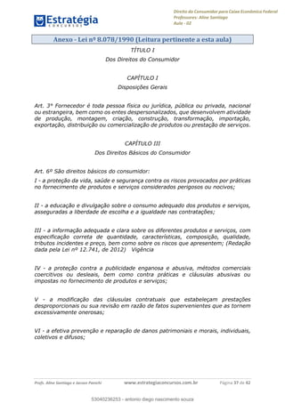 Direito do Consumidor para Caixa Econômica Federal
Professores: Aline Santiago
Aula - 02
Profs. Aline Santiago e Jacson Panichi www.estrategiaconcursos.com.br Página 37 de 42
Anexo - Lei nº 8.078/1990 (Leitura pertinente a esta aula)
TÍTULO I
Dos Direitos do Consumidor
CAPÍTULO I
Disposições Gerais
Art. 3° Fornecedor é toda pessoa física ou jurídica, pública ou privada, nacional
ou estrangeira, bem como os entes despersonalizados, que desenvolvem atividade
de produção, montagem, criação, construção, transformação, importação,
exportação, distribuição ou comercialização de produtos ou prestação de serviços.
CAPÍTULO III
Dos Direitos Básicos do Consumidor
Art. 6º São direitos básicos do consumidor:
I - a proteção da vida, saúde e segurança contra os riscos provocados por práticas
no fornecimento de produtos e serviços considerados perigosos ou nocivos;
II - a educação e divulgação sobre o consumo adequado dos produtos e serviços,
asseguradas a liberdade de escolha e a igualdade nas contratações;
III - a informação adequada e clara sobre os diferentes produtos e serviços, com
especificação correta de quantidade, características, composição, qualidade,
tributos incidentes e preço, bem como sobre os riscos que apresentem; (Redação
dada pela Lei nº 12.741, de 2012) Vigência
IV - a proteção contra a publicidade enganosa e abusiva, métodos comerciais
coercitivos ou desleais, bem como contra práticas e cláusulas abusivas ou
impostas no fornecimento de produtos e serviços;
V - a modificação das cláusulas contratuais que estabeleçam prestações
desproporcionais ou sua revisão em razão de fatos supervenientes que as tornem
excessivamente onerosas;
VI - a efetiva prevenção e reparação de danos patrimoniais e morais, individuais,
coletivos e difusos;
53040236253
53040236253 - antonio diego nascimento souza
 