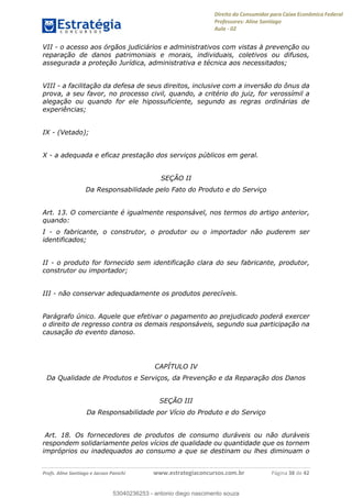 Direito do Consumidor para Caixa Econômica Federal
Professores: Aline Santiago
Aula - 02
Profs. Aline Santiago e Jacson Panichi www.estrategiaconcursos.com.br Página 38 de 42
VII - o acesso aos órgãos judiciários e administrativos com vistas à prevenção ou
reparação de danos patrimoniais e morais, individuais, coletivos ou difusos,
assegurada a proteção Jurídica, administrativa e técnica aos necessitados;
VIII - a facilitação da defesa de seus direitos, inclusive com a inversão do ônus da
prova, a seu favor, no processo civil, quando, a critério do juiz, for verossímil a
alegação ou quando for ele hipossuficiente, segundo as regras ordinárias de
experiências;
IX - (Vetado);
X - a adequada e eficaz prestação dos serviços públicos em geral.
SEÇÃO II
Da Responsabilidade pelo Fato do Produto e do Serviço
Art. 13. O comerciante é igualmente responsável, nos termos do artigo anterior,
quando:
I - o fabricante, o construtor, o produtor ou o importador não puderem ser
identificados;
II - o produto for fornecido sem identificação clara do seu fabricante, produtor,
construtor ou importador;
III - não conservar adequadamente os produtos perecíveis.
Parágrafo único. Aquele que efetivar o pagamento ao prejudicado poderá exercer
o direito de regresso contra os demais responsáveis, segundo sua participação na
causação do evento danoso.
CAPÍTULO IV
Da Qualidade de Produtos e Serviços, da Prevenção e da Reparação dos Danos
SEÇÃO III
Da Responsabilidade por Vício do Produto e do Serviço
Art. 18. Os fornecedores de produtos de consumo duráveis ou não duráveis
respondem solidariamente pelos vícios de qualidade ou quantidade que os tornem
impróprios ou inadequados ao consumo a que se destinam ou lhes diminuam o
53040236253
53040236253 - antonio diego nascimento souza
 