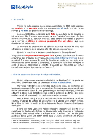 Direito do Consumidor para Caixa Econômica Federal
Professores: Aline Santiago
Aula - 02
Profs. Aline Santiago e Jacson Panichi www.estrategiaconcursos.com.br Página 3 de 42
- Introdução.
Vimos na aula passada que a responsabilidade no CDC está baseada
no produto e no serviço, mais precisamente no vício do produto ou do
serviço e no fato do produto ou do serviço.
A responsabilidade originada pelo fato do produto ou do serviço já
foi estudada. Ela é aquela que resulta de um mas que não fica
restrito ao produto ou serviço, ou seja, este defeito ultrapassa o produto
ou o serviço e atinge a pessoa causando-lhe um dano, que será
devidamente indenizado.
Já no vício do produto ou do serviço este fica restrito. O vício não
ultrapassa o produto ou o serviço, ele não atinge o consumidor.
Quanto a isso temos as palavras de Leonardo Roscoe Bessa1:
responsabilidade pelo fato a preocupação maior é com a
segurança dos produtos e serviços, na responsabilidade pelo vício o foco
principal é a sua adequação real às finalidades próprias, ou seja, o ar
condicionado deve esfriar o ambiente, a televisão transmitir imagens e
sons, a caneta possibilitar a escrita, o serviço de colocação de telhas
impedir que a água ingresse no imóvel etc
- Vício do produto e do serviço X vícios redibitórios.
Quem já teve contato com a disciplina de Direito Civil, na parte de
contratos, já teve ter visto os chamados Vícios Redibitórios.
Os vícios redibitórios são defeitos ocultos da coisa, já existentes ao
tempo de sua aquisição, que a tornam imprópria ao uso a que é destinada
ou lhe diminuem o valor. É uma garantia legal ao comprador que, antes de
adquirir a coisa, não percebeu seus vícios e defeitos, podendo, por esse
motivo, rescindir o contrato ou pedir abatimento do preço.
Deste modo, no que toca a responsabilização por defeitos ou vícios
ocultos, o Código de Defesa do Consumidor e o Código Civil andam juntos.
Na análise do caso concreto serão utilizados ambos os diplomas legais para
a solução.
Sobre isso fala Leonardo Roscoe Bessa2: -se, desde já: a
incidência do Código de Defesa do Consumidor não dispensa a realização
de diálogo das fontes com o Código Civil (Capítulo IV). As soluções
jurídicas, tanto para um setor como para o outro, decorrem de análise
1
Manual de Direito do Consumidor, 4ª ed. 2012; Ed. Revista dos Tribunais. Pág. 179.
2
Manual de Direito do Consumidor, 4ª ed. 2012; Ed. Revista dos Tribunais. Pág. 180.
53040236253
53040236253 - antonio diego nascimento souza
 