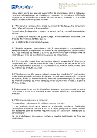 Direito do Consumidor para Caixa Econômica Federal
Professores: Aline Santiago
Aula - 02
Profs. Aline Santiago e Jacson Panichi www.estrategiaconcursos.com.br Página 39 de 42
valor, assim como por aqueles decorrentes da disparidade, com a indicações
constantes do recipiente, da embalagem, rotulagem ou mensagem publicitária,
respeitadas as variações decorrentes de sua natureza, podendo o consumidor
exigir a substituição das partes viciadas.
§ 1° Não sendo o vício sanado no prazo máximo de trinta dias, pode o consumidor
exigir, alternativamente e à sua escolha:
I - a substituição do produto por outro da mesma espécie, em perfeitas condições
de uso;
II - a restituição imediata da quantia paga, monetariamente atualizada, sem
prejuízo de eventuais perdas e danos;
III - o abatimento proporcional do preço.
§ 2° Poderão as partes convencionar a redução ou ampliação do prazo previsto no
parágrafo anterior, não podendo ser inferior a sete nem superior a cento e oitenta
dias. Nos contratos de adesão, a cláusula de prazo deverá ser convencionada em
separado, por meio de manifestação expressa do consumidor.
§ 3° O consumidor poderá fazer uso imediato das alternativas do § 1° deste artigo
sempre que, em razão da extensão do vício, a substituição das partes viciadas
puder comprometer a qualidade ou características do produto, diminuir-lhe o valor
ou se tratar de produto essencial.
§ 4° Tendo o consumidor optado pela alternativa do inciso I do § 1° deste artigo,
e não sendo possível a substituição do bem, poderá haver substituição por outro
de espécie, marca ou modelo diversos, mediante complementação ou restituição
de eventual diferença de preço, sem prejuízo do disposto nos incisos II e III do §
1° deste artigo.
§ 5° No caso de fornecimento de produtos in natura, será responsável perante o
consumidor o fornecedor imediato, exceto quando identificado claramente seu
produtor.
§ 6° São impróprios ao uso e consumo:
I - os produtos cujos prazos de validade estejam vencidos;
II - os produtos deteriorados, alterados, adulterados, avariados, falsificados,
corrompidos, fraudados, nocivos à vida ou à saúde, perigosos ou, ainda, aqueles
em desacordo com as normas regulamentares de fabricação, distribuição ou
apresentação;
III - os produtos que, por qualquer motivo, se revelem inadequados ao fim a que
se destinam.
53040236253
53040236253 - antonio diego nascimento souza
 
