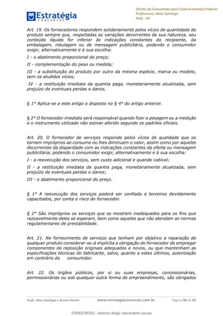 Direito do Consumidor para Caixa Econômica Federal
Professores: Aline Santiago
Aula - 02
Profs. Aline Santiago e Jacson Panichi www.estrategiaconcursos.com.br Página 40 de 42
Art. 19. Os fornecedores respondem solidariamente pelos vícios de quantidade do
produto sempre que, respeitadas as variações decorrentes de sua natureza, seu
conteúdo líquido for inferior às indicações constantes do recipiente, da
embalagem, rotulagem ou de mensagem publicitária, podendo o consumidor
exigir, alternativamente e à sua escolha:
I - o abatimento proporcional do preço;
II - complementação do peso ou medida;
III - a substituição do produto por outro da mesma espécie, marca ou modelo,
sem os aludidos vícios;
IV - a restituição imediata da quantia paga, monetariamente atualizada, sem
prejuízo de eventuais perdas e danos.
§ 1° Aplica-se a este artigo o disposto no § 4° do artigo anterior.
§ 2° O fornecedor imediato será responsável quando fizer a pesagem ou a medição
e o instrumento utilizado não estiver aferido segundo os padrões oficiais.
Art. 20. O fornecedor de serviços responde pelos vícios de qualidade que os
tornem impróprios ao consumo ou lhes diminuam o valor, assim como por aqueles
decorrentes da disparidade com as indicações constantes da oferta ou mensagem
publicitária, podendo o consumidor exigir, alternativamente e à sua escolha:
I - a reexecução dos serviços, sem custo adicional e quando cabível;
II - a restituição imediata da quantia paga, monetariamente atualizada, sem
prejuízo de eventuais perdas e danos;
III - o abatimento proporcional do preço.
§ 1° A reexecução dos serviços poderá ser confiada a terceiros devidamente
capacitados, por conta e risco do fornecedor.
§ 2° São impróprios os serviços que se mostrem inadequados para os fins que
razoavelmente deles se esperam, bem como aqueles que não atendam as normas
regulamentares de prestabilidade.
Art. 21. No fornecimento de serviços que tenham por objetivo a reparação de
qualquer produto considerar-se-á implícita a obrigação do fornecedor de empregar
componentes de reposição originais adequados e novos, ou que mantenham as
especificações técnicas do fabricante, salvo, quanto a estes últimos, autorização
em contrário do consumidor.
Art. 22. Os órgãos públicos, por si ou suas empresas, concessionárias,
permissionárias ou sob qualquer outra forma de empreendimento, são obrigados
53040236253
53040236253 - antonio diego nascimento souza
 