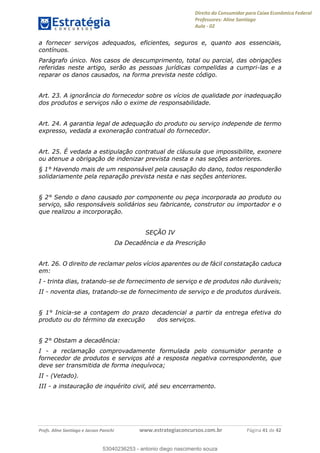 Direito do Consumidor para Caixa Econômica Federal
Professores: Aline Santiago
Aula - 02
Profs. Aline Santiago e Jacson Panichi www.estrategiaconcursos.com.br Página 41 de 42
a fornecer serviços adequados, eficientes, seguros e, quanto aos essenciais,
contínuos.
Parágrafo único. Nos casos de descumprimento, total ou parcial, das obrigações
referidas neste artigo, serão as pessoas jurídicas compelidas a cumpri-las e a
reparar os danos causados, na forma prevista neste código.
Art. 23. A ignorância do fornecedor sobre os vícios de qualidade por inadequação
dos produtos e serviços não o exime de responsabilidade.
Art. 24. A garantia legal de adequação do produto ou serviço independe de termo
expresso, vedada a exoneração contratual do fornecedor.
Art. 25. É vedada a estipulação contratual de cláusula que impossibilite, exonere
ou atenue a obrigação de indenizar prevista nesta e nas seções anteriores.
§ 1° Havendo mais de um responsável pela causação do dano, todos responderão
solidariamente pela reparação prevista nesta e nas seções anteriores.
§ 2° Sendo o dano causado por componente ou peça incorporada ao produto ou
serviço, são responsáveis solidários seu fabricante, construtor ou importador e o
que realizou a incorporação.
SEÇÃO IV
Da Decadência e da Prescrição
Art. 26. O direito de reclamar pelos vícios aparentes ou de fácil constatação caduca
em:
I - trinta dias, tratando-se de fornecimento de serviço e de produtos não duráveis;
II - noventa dias, tratando-se de fornecimento de serviço e de produtos duráveis.
§ 1° Inicia-se a contagem do prazo decadencial a partir da entrega efetiva do
produto ou do término da execução dos serviços.
§ 2° Obstam a decadência:
I - a reclamação comprovadamente formulada pelo consumidor perante o
fornecedor de produtos e serviços até a resposta negativa correspondente, que
deve ser transmitida de forma inequívoca;
II - (Vetado).
III - a instauração de inquérito civil, até seu encerramento.
53040236253
53040236253 - antonio diego nascimento souza
 