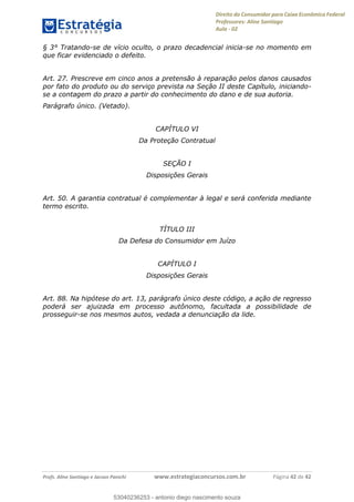 Direito do Consumidor para Caixa Econômica Federal
Professores: Aline Santiago
Aula - 02
Profs. Aline Santiago e Jacson Panichi www.estrategiaconcursos.com.br Página 42 de 42
§ 3° Tratando-se de vício oculto, o prazo decadencial inicia-se no momento em
que ficar evidenciado o defeito.
Art. 27. Prescreve em cinco anos a pretensão à reparação pelos danos causados
por fato do produto ou do serviço prevista na Seção II deste Capítulo, iniciando-
se a contagem do prazo a partir do conhecimento do dano e de sua autoria.
Parágrafo único. (Vetado).
CAPÍTULO VI
Da Proteção Contratual
SEÇÃO I
Disposições Gerais
Art. 50. A garantia contratual é complementar à legal e será conferida mediante
termo escrito.
TÍTULO III
Da Defesa do Consumidor em Juízo
CAPÍTULO I
Disposições Gerais
Art. 88. Na hipótese do art. 13, parágrafo único deste código, a ação de regresso
poderá ser ajuizada em processo autônomo, facultada a possibilidade de
prosseguir-se nos mesmos autos, vedada a denunciação da lide.
53040236253
53040236253 - antonio diego nascimento souza
 