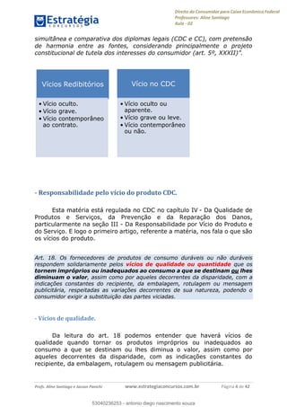 Direito do Consumidor para Caixa Econômica Federal
Professores: Aline Santiago
Aula - 02
Profs. Aline Santiago e Jacson Panichi www.estrategiaconcursos.com.br Página 4 de 42
simultânea e comparativa dos diplomas legais (CDC e CC), com pretensão
de harmonia entre as fontes, considerando principalmente o projeto
- Responsabilidade pelo vício do produto CDC.
Esta matéria está regulada no CDC no capítulo IV - Da Qualidade de
Produtos e Serviços, da Prevenção e da Reparação dos Danos,
particularmente na seção III - Da Responsabilidade por Vício do Produto e
do Serviço. E logo o primeiro artigo, referente a matéria, nos fala o que são
os vícios do produto.
Art. 18. Os fornecedores de produtos de consumo duráveis ou não duráveis
respondem solidariamente pelos vícios de qualidade ou quantidade que os
tornem impróprios ou inadequados ao consumo a que se destinam ou lhes
diminuam o valor, assim como por aqueles decorrentes da disparidade, com a
indicações constantes do recipiente, da embalagem, rotulagem ou mensagem
publicitária, respeitadas as variações decorrentes de sua natureza, podendo o
consumidor exigir a substituição das partes viciadas.
- Vícios de qualidade.
Da leitura do art. 18 podemos entender que haverá vícios de
qualidade quando tornar os produtos impróprios ou inadequados ao
consumo a que se destinam ou lhes diminua o valor, assim como por
aqueles decorrentes da disparidade, com as indicações constantes do
recipiente, da embalagem, rotulagem ou mensagem publicitária.
Vícios Redibitórios
Vício oculto.
Vício grave.
Vício contemporâneo
ao contrato.
Vício no CDC
Vício oculto ou
aparente.
Vício grave ou leve.
Vício contemporâneo
ou não.
53040236253
53040236253 - antonio diego nascimento souza
 