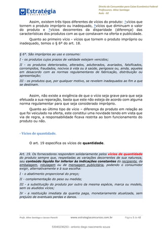 Direito do Consumidor para Caixa Econômica Federal
Professores: Aline Santiago
Aula - 02
Profs. Aline Santiago e Jacson Panichi www.estrategiaconcursos.com.br Página 5 de 42
Assim, existem três tipos diferentes de vícios do produto: ¹vícios que
tornem o produto impróprio ou inadequado, ²vícios que diminuam o valor
do produto e ³vícios decorrentes da disparidade (diferença) das
características dos produtos com as que constavam na oferta e publicidade.
Quanto ao primeiro vício - vícios que tornem o produto impróprio ou
inadequado, temos o § 6º do art. 18.
§ 6°. São impróprios ao uso e consumo:
I - os produtos cujos prazos de validade estejam vencidos;
II - os produtos deteriorados, alterados, adulterados, avariados, falsificados,
corrompidos, fraudados, nocivos à vida ou à saúde, perigosos ou, ainda, aqueles
em desacordo com as normas regulamentares de fabricação, distribuição ou
apresentação;
III - os produtos que, por qualquer motivo, se revelem inadequados ao fim a que
se destinam.
Assim, não existe a exigência de que o vício seja grave para que seja
efetuada a sua reparação, basta que este não esteja de acordo com alguma
norma regulamentar para que seja considerado impróprio.
Quanto ao último tipo de vício diferença do produto em relação ao
que foi veiculado na oferta, este constitui uma novidade tendo em vista que
via de regra, a responsabilidade ficava restrita ao bom funcionamento do
produto ou não.
- Vícios de quantidade.
O art. 19 especifica os vícios de quantidade.
Art. 19. Os fornecedores respondem solidariamente pelos vícios de quantidade
do produto sempre que, respeitadas as variações decorrentes de sua natureza,
seu conteúdo líquido for inferior às indicações constantes do recipiente, da
embalagem, rotulagem ou de mensagem publicitária, podendo o consumidor
exigir, alternativamente e à sua escolha:
I - o abatimento proporcional do preço;
II - complementação do peso ou medida;
III - a substituição do produto por outro da mesma espécie, marca ou modelo,
sem os aludidos vícios;
IV - a restituição imediata da quantia paga, monetariamente atualizada, sem
prejuízo de eventuais perdas e danos.
53040236253
53040236253 - antonio diego nascimento souza
 