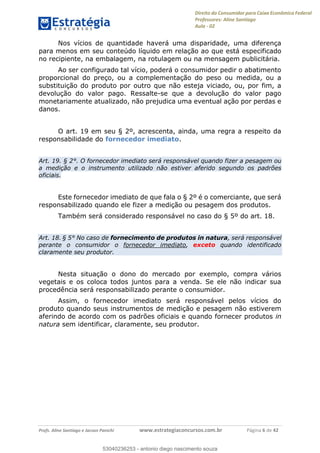 Direito do Consumidor para Caixa Econômica Federal
Professores: Aline Santiago
Aula - 02
Profs. Aline Santiago e Jacson Panichi www.estrategiaconcursos.com.br Página 6 de 42
Nos vícios de quantidade haverá uma disparidade, uma diferença
para menos em seu conteúdo líquido em relação ao que está especificado
no recipiente, na embalagem, na rotulagem ou na mensagem publicitária.
Ao ser configurado tal vício, poderá o consumidor pedir o abatimento
proporcional do preço, ou a complementação do peso ou medida, ou a
substituição do produto por outro que não esteja viciado, ou, por fim, a
devolução do valor pago. Ressalte-se que a devolução do valor pago
monetariamente atualizado, não prejudica uma eventual ação por perdas e
danos.
O art. 19 em seu § 2º, acrescenta, ainda, uma regra a respeito da
responsabilidade do fornecedor imediato.
Art. 19. § 2°. O fornecedor imediato será responsável quando fizer a pesagem ou
a medição e o instrumento utilizado não estiver aferido segundo os padrões
oficiais.
Este fornecedor imediato de que fala o § 2º é o comerciante, que será
responsabilizado quando ele fizer a medição ou pesagem dos produtos.
Também será considerado responsável no caso do § 5º do art. 18.
Art. 18. § 5° No caso de fornecimento de produtos in natura, será responsável
perante o consumidor o fornecedor imediato, exceto quando identificado
claramente seu produtor.
Nesta situação o dono do mercado por exemplo, compra vários
vegetais e os coloca todos juntos para a venda. Se ele não indicar sua
procedência será responsabilizado perante o consumidor.
Assim, o fornecedor imediato será responsável pelos vícios do
produto quando seus instrumentos de medição e pesagem não estiverem
aferindo de acordo com os padrões oficiais e quando fornecer produtos in
natura sem identificar, claramente, seu produtor.
53040236253
53040236253 - antonio diego nascimento souza
 