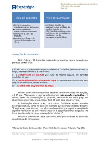 Direito do Consumidor para Caixa Econômica Federal
Professores: Aline Santiago
Aula - 02
Profs. Aline Santiago e Jacson Panichi www.estrategiaconcursos.com.br Página 7 de 42
- As opções do consumidor.
O § 1º do art. 18 trata das opções do consumidor para o caso de seu
produto conter vício.
§ 1° Não sendo o vício sanado no prazo máximo de trinta dias, pode o consumidor
exigir, alternativamente e à sua escolha:
I - a substituição do produto por outro da mesma espécie, em perfeitas
condições de uso;
II - a restituição imediata da quantia paga, monetariamente atualizada, sem
prejuízo de eventuais perdas e danos;
III - o abatimento proporcional do preço.
Porém, antes de o consumidor escolher dentre uma das três opções,
o § 1º fala: máximo de trinta dias
assim, antes da substituição do produto, restituição do valor pago ou
abatimento do preço, o fornecedor terá 30 dias para sanar o vício.
A instituição deste prazo tem como finalidade evitar atitudes
desproporcionais, como no caso do exemplo que Leonardo Roscoe Bessa3:
-se, para ilustrar, um vício no dispositivo que regula a posição do
espelho retrovisor de um veículo novo e a desproporcional exigência de
Portanto, através de casos concretos, será posto limites ao exercício
dos direitos do consumidor.
3
Manual de Direito do Consumidor, 4ª ed. 2012; Ed. Revista dos Tribunais. Pág. 195.
Vício de qualidade
tornam o produto
impróprio para o consumo.
tornam o produto
inadequado ao consumo.
diminuem o valor do
produto.
produto em desacordo
com as informações da
oferta.
Vício de quantidade
conteúdo líquido ou
qualquer outra unidade de
medida inferior às
informações constantes do
recipiente, da embalagem,
rotulagem ou de
mensagem publicitária.
53040236253
53040236253 - antonio diego nascimento souza
 