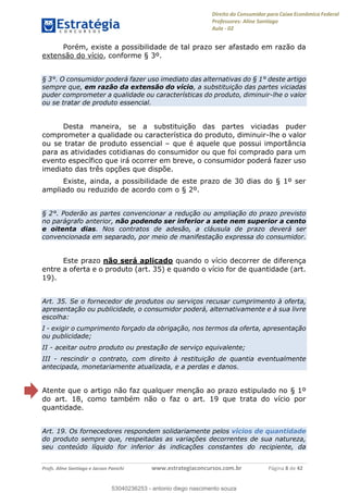 Direito do Consumidor para Caixa Econômica Federal
Professores: Aline Santiago
Aula - 02
Profs. Aline Santiago e Jacson Panichi www.estrategiaconcursos.com.br Página 8 de 42
Porém, existe a possibilidade de tal prazo ser afastado em razão da
extensão do vício, conforme § 3º.
§ 3°. O consumidor poderá fazer uso imediato das alternativas do § 1° deste artigo
sempre que, em razão da extensão do vício, a substituição das partes viciadas
puder comprometer a qualidade ou características do produto, diminuir-lhe o valor
ou se tratar de produto essencial.
Desta maneira, se a substituição das partes viciadas puder
comprometer a qualidade ou característica do produto, diminuir-lhe o valor
ou se tratar de produto essencial que é aquele que possui importância
para as atividades cotidianas do consumidor ou que foi comprado para um
evento específico que irá ocorrer em breve, o consumidor poderá fazer uso
imediato das três opções que dispõe.
Existe, ainda, a possibilidade de este prazo de 30 dias do § 1º ser
ampliado ou reduzido de acordo com o § 2º.
§ 2°. Poderão as partes convencionar a redução ou ampliação do prazo previsto
no parágrafo anterior, não podendo ser inferior a sete nem superior a cento
e oitenta dias. Nos contratos de adesão, a cláusula de prazo deverá ser
convencionada em separado, por meio de manifestação expressa do consumidor.
Este prazo não será aplicado quando o vício decorrer de diferença
entre a oferta e o produto (art. 35) e quando o vício for de quantidade (art.
19).
Art. 35. Se o fornecedor de produtos ou serviços recusar cumprimento à oferta,
apresentação ou publicidade, o consumidor poderá, alternativamente e à sua livre
escolha:
I - exigir o cumprimento forçado da obrigação, nos termos da oferta, apresentação
ou publicidade;
II - aceitar outro produto ou prestação de serviço equivalente;
III - rescindir o contrato, com direito à restituição de quantia eventualmente
antecipada, monetariamente atualizada, e a perdas e danos.
Atente que o artigo não faz qualquer menção ao prazo estipulado no § 1º
do art. 18, como também não o faz o art. 19 que trata do vício por
quantidade.
Art. 19. Os fornecedores respondem solidariamente pelos vícios de quantidade
do produto sempre que, respeitadas as variações decorrentes de sua natureza,
seu conteúdo líquido for inferior às indicações constantes do recipiente, da
53040236253
53040236253 - antonio diego nascimento souza
 