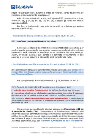 Direito do Consumidor para Caixa Econômica Federal
Professora: Aline Santiago
Aula - 03
Profs. Aline Santiago e Jacson Panichi www.estrategiaconcursos.com.br Página 10 de 45
Além do exemplo citado acima, ao longo do CDC temos vários outros,
como art. 18, § 1º, II; art. 19, IV; art. 20, II (todos já vistos em nossas
aulas passadas).
Por fim, o fundamento para este inciso está na máxima que veda o
enriquecimento ilícito.
- Transferência da responsabilidade a terceiro (art. 51, III do CDC).
III - transfiram responsabilidades a terceiros;
Será nula a cláusula que transfira a responsabilidade assumida por
um fornecedor ou prestador para outro, porque a escolha de determinado
fornecedor está baseada na confiança e na qualidade de seus serviços.
Assim, eventual cláusula que conste no contrato consumerista e que
autorize a terceiro assumir a obrigação será considerada nula.
- Boa-fé objetiva e equilíbrio econômico do contrato (art. 51, IV do CDC).
IV - estabeleçam obrigações consideradas iníquas, abusivas, que coloquem o
consumidor em desvantagem exagerada, ou sejam incompatíveis com a
boa-fé ou a equidade;
Em complemento a este inciso temos o § 1º, também do art. 51:
§ 1º. Presume-se exagerada, entre outros casos, a vantagem que:
I - ofende os princípios fundamentais do sistema jurídico a que pertence;
II - restringe direitos ou obrigações fundamentais inerentes à natureza
do contrato, de tal modo a ameaçar seu objeto ou equilíbrio contratual;
III - se mostra excessivamente onerosa para o consumidor, considerando-se
a natureza e conteúdo do contrato, o interesse das partes e outras circunstâncias
peculiares ao caso.
Um exemplo dessa cláusula abusiva aparece no Enunciado 432 da
V Jornada de Direito Civil:
abusivas cláusulas contratuais de repasse de custos administrativos (como
análise de crédito, abertura de cadastro, emissão de fichas de compensação
bancária etc.), seja por estarem intrinsicamente vinculadas ao exercício da
atividade econômica, seja por violarem o princípio da boa-fé objetiva
53040236253
53040236253 - antonio diego nascimento souza
 