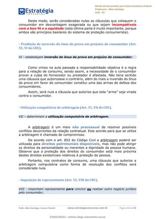 Direito do Consumidor para Caixa Econômica Federal
Professora: Aline Santiago
Aula - 03
Profs. Aline Santiago e Jacson Panichi www.estrategiaconcursos.com.br Página 11 de 45
Deste modo, serão consideradas nulas as cláusulas que coloquem o
consumidor em desvantagem exagerada ou que sejam incompatíveis
com a boa-fé e a equidade (esta última parte é muito importante, porque
ambos são princípios basilares do sistema de proteção consumerista).
- Proibição de inversão do ônus da prova em prejuízo do consumidor (Art.
51, VI do CDC).
VI - estabeleçam inversão do ônus da prova em prejuízo do consumidor;
Como vimos na aula passada a responsabilidade objetiva é a regra
para a relação de consumo, sendo assim, a necessidade de o consumidor
provar a culpa do fornecedor ou prestador é afastada. Não teria sentido
uma cláusula que autorizasse o contrário, além do mais a inversão do ônus
da prova em favor do consumidor constitui uma das armas de defesa dos
consumidores.
contra o consumidor.
- Utilização compulsória de arbitragem (Art. 51, VII do CDC).
VII determinem a utilização compulsória de arbitragem;
A arbitragem é um meio não processual de resolver possíveis
conflitos decorrentes da relação contratual. Este acordo para que se utilize
a arbitragem é chamado de compromisso.
De acordo com o art. 852 do Código Civil a arbitragem poderá ser
utilizada para direitos patrimoniais disponíveis, mas não pode atingir
os direitos da personalidade ou inerentes a dignidade da pessoa humana.
Observe que a proteção dos direitos do consumidor está mais próxima
destes direitos existenciais relativos à proteção da pessoa.
Portanto, nos contratos de consumo, uma cláusula que autorize a
arbitragem compulsória como forma de resolução dos conflitos será
considerada nula.
- Imposição de representante (Art. 51, VIII do CDC).
VIII - imponham representante para concluir ou realizar outro negócio jurídico
pelo consumidor;
53040236253
53040236253 - antonio diego nascimento souza
 