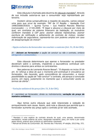 Direito do Consumidor para Caixa Econômica Federal
Professora: Aline Santiago
Aula - 03
Profs. Aline Santiago e Jacson Panichi www.estrategiaconcursos.com.br Página 12 de 45
Esta cláusula é chamada pela doutrina de cláusula-mandato5. Através
de sua inclusão autoriza-se que o consumidor seja representado por
terceiro.
Existem várias jurisprudências a respeito do assunto, vamos colocar
uma para que sirva de exemplo: TRF da 1ª Região Apelação Civil
199833000193031 Quinta Turma Juiz Federal Marcelo Albernaz
(convocado) j. 17.04.2009 o da
qual, em contratos do sistema financeiro da habitação, os mutuários
conferem mandato à CEF para: assinar cédulas hipotecárias; assinar
escritura de retificação e aditamento do contrato de mútuo; receber
indenização da seguradora; representa-los com poderes amplos em caso
- Opção exclusiva do fornecedor em concluir o contrato (Art. 51, IX do CDC).
IX - deixem ao fornecedor a opção de concluir ou não o contrato, embora
obrigando o consumidor;
Esta cláusula determinaria que apenas o fornecedor ou prestador
decidiriam sobre o contrato, impedindo a equivalência contratual com
direitos e deveres para ambos os contratantes.
Nas palavras de Leonardo Roscoe Bessa6:
art. 51 reforça a ideia de que o momento pré-contratual é vinculativo ao
fornecedor, não havendo, após concordância do consumidor, a menor
ocorre, em regra, justamente no momento que o consumidor aceita os
termos
- Variação unilateral do preço (Art. 51, X do CDC).
X - permitam ao fornecedor, direta ou indiretamente, variação do preço de
maneira unilateral;
Aqui temos outra cláusula que está relacionada a vedação do
enriquecimento sem causa. Assim, será nula a cláusula que permita que o
fornecedor aumente seu preço após o contrato já ter sido acertado.
5
Mandato é uma espécie de contrato através do qual, uma pessoa, denominada
mandatário, recebe poderes de outra, designada mandante, para, em nome e por conta
desta última, praticar atos jurídicos ou administrar interesses
6
Manual de Direito do Consumidor. Ed. Revista dos Tribunais; 4ª edição; 2012.Pág. 372.
53040236253
53040236253 - antonio diego nascimento souza
 