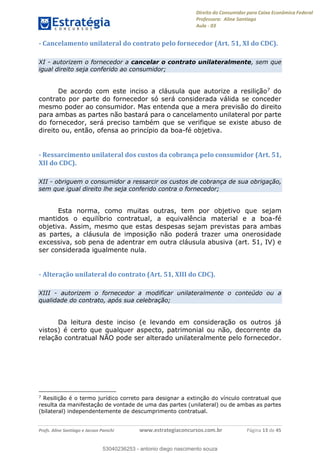 Direito do Consumidor para Caixa Econômica Federal
Professora: Aline Santiago
Aula - 03
Profs. Aline Santiago e Jacson Panichi www.estrategiaconcursos.com.br Página 13 de 45
- Cancelamento unilateral do contrato pelo fornecedor (Art. 51, XI do CDC).
XI - autorizem o fornecedor a cancelar o contrato unilateralmente, sem que
igual direito seja conferido ao consumidor;
De acordo com este inciso a cláusula que autorize a resilição7 do
contrato por parte do fornecedor só será considerada válida se conceder
mesmo poder ao consumidor. Mas entenda que a mera previsão do direito
para ambas as partes não bastará para o cancelamento unilateral por parte
do fornecedor, será preciso também que se verifique se existe abuso de
direito ou, então, ofensa ao princípio da boa-fé objetiva.
- Ressarcimento unilateral dos custos da cobrança pelo consumidor (Art. 51,
XII do CDC).
XII - obriguem o consumidor a ressarcir os custos de cobrança de sua obrigação,
sem que igual direito lhe seja conferido contra o fornecedor;
Esta norma, como muitas outras, tem por objetivo que sejam
mantidos o equilíbrio contratual, a equivalência material e a boa-fé
objetiva. Assim, mesmo que estas despesas sejam previstas para ambas
as partes, a cláusula de imposição não poderá trazer uma onerosidade
excessiva, sob pena de adentrar em outra cláusula abusiva (art. 51, IV) e
ser considerada igualmente nula.
- Alteração unilateral do contrato (Art. 51, XIII do CDC).
XIII - autorizem o fornecedor a modificar unilateralmente o conteúdo ou a
qualidade do contrato, após sua celebração;
Da leitura deste inciso (e levando em consideração os outros já
vistos) é certo que qualquer aspecto, patrimonial ou não, decorrente da
relação contratual NÃO pode ser alterado unilateralmente pelo fornecedor.
7
Resilição é o termo jurídico correto para designar a extinção do vínculo contratual que
resulta da manifestação de vontade de uma das partes (unilateral) ou de ambas as partes
(bilateral) independentemente de descumprimento contratual.
53040236253
53040236253 - antonio diego nascimento souza
 