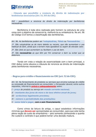 Direito do Consumidor para Caixa Econômica Federal
Professora: Aline Santiago
Aula - 03
Profs. Aline Santiago e Jacson Panichi www.estrategiaconcursos.com.br Página 15 de 45
- Cláusula que possibilite a renúncia do direito de indenização por
benfeitorias necessárias (Art. 51, XVI do CDC).
XVI - possibilitem a renúncia do direito de indenização por benfeitorias
necessárias.
Benfeitoria é toda obra realizada pelo homem na estrutura de uma
coisa com o objetivo de conservá-la, melhorá-la ou embelezá-la. No art. 96
do Código Civil temos a classificação das benfeitorias.
Art. 96. As benfeitorias podem ser ¹voluptuárias, ²úteis ou ³necessárias.
1º. São voluptuárias as de mero deleite ou recreio, que não aumentam o uso
habitual do bem, ainda que o tornem mais agradável ou sejam de elevado valor.
2º. São úteis as que aumentam ou facilitam o uso do bem.
3º. São necessárias as que têm por fim conservar o bem ou evitar que se
deteriore.
Tendo em vista a relação de essencialidade com o bem principal, o
CDC deduz como abusiva a cláusula de renúncia ao direito de indenização
pelas benfeitorias necessárias.
- Regras para crédito e financiamento no CDC (art. 52 do CDC).
Art. 52. No fornecimento de produtos ou serviços que envolva outorga de crédito
ou concessão de financiamento ao consumidor, o fornecedor deverá, entre outros
requisitos, informá-lo prévia e adequadamente sobre:
I - preço do produto ou serviço em moeda corrente nacional;
II - montante dos juros de mora e da taxa efetiva anual de juros;
III - acréscimos legalmente previstos;
IV - número e periodicidade das prestações;
V - soma total a pagar, com e sem financiamento.
Como vimos da leitura do artigo, o caput estabelece informações
mínimas que devem ser apresentadas ao consumidor, para que este tenha
plena noção do custo do empréstimo pois somente conhecendo o quanto
lhe custará o contrato é que poderá tomar uma decisão madura.
53040236253
53040236253 - antonio diego nascimento souza
 