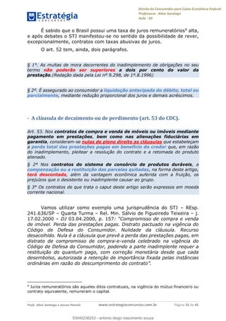 Direito do Consumidor para Caixa Econômica Federal
Professora: Aline Santiago
Aula - 03
Profs. Aline Santiago e Jacson Panichi www.estrategiaconcursos.com.br Página 16 de 45
É sabido que o Brasil possui uma taxa de juros remuneratórios9 alta,
e após debates o STJ manifestou-se no sentido da possibilidade de rever,
excepcionalmente, contratos com taxas abusivas de juros.
O art. 52 tem, ainda, dois parágrafos.
§ 1°. As multas de mora decorrentes do inadimplemento de obrigações no seu
termo não poderão ser superiores a dois por cento do valor da
prestação.(Redação dada pela Lei nº 9.298, de 1º.8.1996)
§ 2º. É assegurado ao consumidor a liquidação antecipada do débito, total ou
parcialmente, mediante redução proporcional dos juros e demais acréscimos.
- A cláusula de decaimento ou de perdimento (art. 53 do CDC).
Art. 53. Nos contratos de compra e venda de móveis ou imóveis mediante
pagamento em prestações, bem como nas alienações fiduciárias em
garantia, consideram-se nulas de pleno direito as cláusulas que estabeleçam
a perda total das prestações pagas em benefício do credor que, em razão
do inadimplemento, pleitear a resolução do contrato e a retomada do produto
alienado.
§ 2º Nos contratos do sistema de consórcio de produtos duráveis, a
compensação ou a restituição das parcelas quitadas, na forma deste artigo,
terá descontada, além da vantagem econômica auferida com a fruição, os
prejuízos que o desistente ou inadimplente causar ao grupo.
§ 3° Os contratos de que trata o caput deste artigo serão expressos em moeda
corrente nacional.
Vamos utilizar como exemplo uma jurisprudência do STJ REsp.
241.636/SP Quarta Turma Rel. Min. Sálvio de Figueiredo Teixeira j.
17.02.2000 DJ 03.04.2000, p. 157
de imóvel. Perda das prestações pagas. Distrato pactuado na vigência do
Código de Defesa do Consumidor. Nulidade da cláusula. Recurso
desacolhido. Nula é a cláusula que prevê a perda das prestações pagas, em
distrato de compromisso de compra-e-venda celebrado na vigência do
Código de Defesa do Consumidor, podendo a parte inadimplente requer a
restituição do quantum pago, com correção monetária desde que cada
desembolso, autorizada a retenção de importância fixada pelas instâncias
ordinárias em razão do descumprimen
9
Juros remuneratórios são aqueles ditos contratuais, na vigência do mútuo financeiro ou
contrato equivalente, remuneram o capital.
53040236253
53040236253 - antonio diego nascimento souza
 