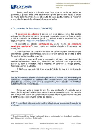 Direito do Consumidor para Caixa Econômica Federal
Professora: Aline Santiago
Aula - 03
Profs. Aline Santiago e Jacson Panichi www.estrategiaconcursos.com.br Página 17 de 45
Assim, será nula a cláusula que determine a perda de todas as
parcelas já pagas, mas uma determinada parte poderá ser retida a título
de multa pelo inadimplemento absoluto da outra parte, visando a ressarcir
o promitente-vendedor dos prejuízos suportados.
- Os contratos de Adesão (art. 54 do CDC).
O contrato de adesão é aquele em que apenas uma das partes
estipula as cláusulas e o modo como será o contrato, cabendo à outra parte
que é chamada de aderente (você ), apenas aderir a este contrato, ou
seja, aceitar as -estabelecidas.
O contrato de adesão contrapõe-se, deste modo, ao chamado
contrato paritário10, pois neste as partes discutem livremente as
condições.
Como exemplos de contratos de adesão, temos aqueles contratos que
assinamos (quando assinamos) para receber um cartão de crédito e para
formalizar determinados seguros.
Acreditamos que você nunca presenciou alguém, no momento de
assinar um contrato deste tipo, discutindo as cláusulas com o gerente do
banco ou com o corretor, não é mesmo? O contrato já chega pronto,
fazemos apenas a adesão.
O CDC, em seu art. 54, traz uma definição do que é o contrato de
adesão.
Art. 54. Contrato de adesão é aquele cujas cláusulas tenham sido aprovadas pela
autoridade competente ou estabelecidas unilateralmente pelo fornecedor de
produtos ou serviços, sem que o consumidor possa discutir ou modificar
substancialmente seu conteúdo.
Tendo em vista o caput do art. 54, seu parágrafo 1º estipula que a
inserção de algumas cláusulas manuscritas e o preenchimento de campos
em branco com dados do consumidor e outras informações não desvirtuam
o contrato (que continuará sendo de adesão).
§ 1°. A inserção de cláusula no formulário não desfigura a natureza de adesão do
contrato.
10
O contrato paritário é do tipo tradicional. Nele as partes estão em situação de igualdade,
pois discutem as condições do contrato.
53040236253
53040236253 - antonio diego nascimento souza
 