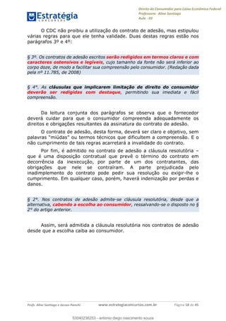 Direito do Consumidor para Caixa Econômica Federal
Professora: Aline Santiago
Aula - 03
Profs. Aline Santiago e Jacson Panichi www.estrategiaconcursos.com.br Página 18 de 45
O CDC não proibiu a utilização do contrato de adesão, mas estipulou
várias regras para que ele tenha validade. Duas destas regras estão nos
parágrafos 3º e 4º:
§ 3º. Os contratos de adesão escritos serão redigidos em termos claros e com
caracteres ostensivos e legíveis, cujo tamanho da fonte não será inferior ao
corpo doze, de modo a facilitar sua compreensão pelo consumidor. (Redação dada
pela nº 11.785, de 2008)
§ 4°. As cláusulas que implicarem limitação de direito do consumidor
deverão ser redigidas com destaque, permitindo sua imediata e fácil
compreensão.
Da leitura conjunta dos parágrafos se observa que o fornecedor
deverá cuidar para que o consumidor compreenda adequadamente os
direitos e obrigações resultantes da assinatura do contrato de adesão.
O contrato de adesão, desta forma, deverá ser claro e objetivo, sem
palavras miúdas ou termos técnicos que dificultem a compreensão. E o
não cumprimento de tais regras acarretará a invalidade do contrato.
Por fim, é admitido no contrato de adesão a cláusula resolutória
que é uma disposição contratual que prevê o término do contrato em
decorrência da inexecução, por parte de um dos contratantes, das
obrigações que nele se contraíram. A parte prejudicada pelo
inadimplemento do contrato pode pedir sua resolução ou exigir-lhe o
cumprimento. Em qualquer caso, porém, haverá indenização por perdas e
danos.
§ 2°. Nos contratos de adesão admite-se cláusula resolutória, desde que a
alternativa, cabendo a escolha ao consumidor, ressalvando-se o disposto no §
2° do artigo anterior.
Assim, será admitida a cláusula resolutória nos contratos de adesão
desde que a escolha caiba ao consumidor.
53040236253
53040236253 - antonio diego nascimento souza
 