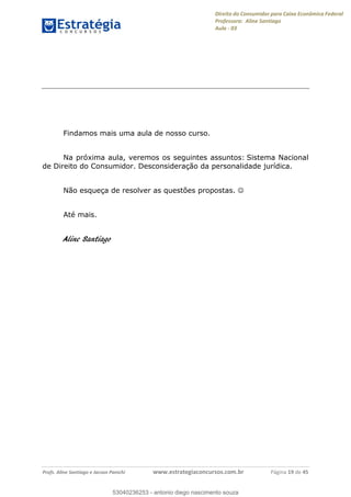 Direito do Consumidor para Caixa Econômica Federal
Professora: Aline Santiago
Aula - 03
Profs. Aline Santiago e Jacson Panichi www.estrategiaconcursos.com.br Página 19 de 45
Findamos mais uma aula de nosso curso.
Na próxima aula, veremos os seguintes assuntos: Sistema Nacional
de Direito do Consumidor. Desconsideração da personalidade jurídica.
Não esqueça de resolver as questões propostas.
Até mais.
Aline Santiago
53040236253
53040236253 - antonio diego nascimento souza
 