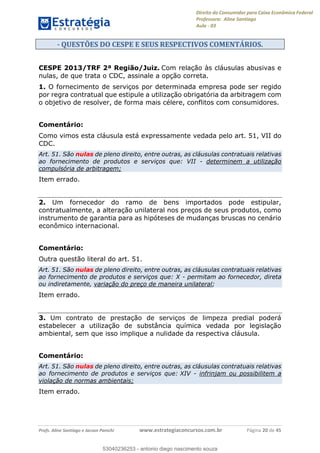 Direito do Consumidor para Caixa Econômica Federal
Professora: Aline Santiago
Aula - 03
Profs. Aline Santiago e Jacson Panichi www.estrategiaconcursos.com.br Página 20 de 45
- QUESTÕES DO CESPE E SEUS RESPECTIVOS COMENTÁRIOS.
CESPE 2013/TRF 2ª Região/Juiz. Com relação às cláusulas abusivas e
nulas, de que trata o CDC, assinale a opção correta.
1. O fornecimento de serviços por determinada empresa pode ser regido
por regra contratual que estipule a utilização obrigatória da arbitragem com
o objetivo de resolver, de forma mais célere, conflitos com consumidores.
Comentário:
Como vimos esta cláusula está expressamente vedada pelo art. 51, VII do
CDC.
Art. 51. São nulas de pleno direito, entre outras, as cláusulas contratuais relativas
ao fornecimento de produtos e serviços que: VII - determinem a utilização
compulsória de arbitragem;
Item errado.
2. Um fornecedor do ramo de bens importados pode estipular,
contratualmente, a alteração unilateral nos preços de seus produtos, como
instrumento de garantia para as hipóteses de mudanças bruscas no cenário
econômico internacional.
Comentário:
Outra questão literal do art. 51.
Art. 51. São nulas de pleno direito, entre outras, as cláusulas contratuais relativas
ao fornecimento de produtos e serviços que: X - permitam ao fornecedor, direta
ou indiretamente, variação do preço de maneira unilateral;
Item errado.
3. Um contrato de prestação de serviços de limpeza predial poderá
estabelecer a utilização de substância química vedada por legislação
ambiental, sem que isso implique a nulidade da respectiva cláusula.
Comentário:
Art. 51. São nulas de pleno direito, entre outras, as cláusulas contratuais relativas
ao fornecimento de produtos e serviços que: XIV - infrinjam ou possibilitem a
violação de normas ambientais;
Item errado.
53040236253
53040236253 - antonio diego nascimento souza
 