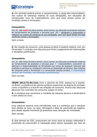 Direito do Consumidor para Caixa Econômica Federal
Professora: Aline Santiago
Aula - 03
Profs. Aline Santiago e Jacson Panichi www.estrategiaconcursos.com.br Página 21 de 45
4. Um contrato poderá prever o ressarcimento, a cargo dos consumidores,
dos custos de cobrança relativa às suas obrigações, em situações de
comprovado risco de inadimplência, sem que esse direito possa ser
invertido contra o fornecedor.
Comentário:
Art. 51. São nulas de pleno direito, entre outras, as cláusulas contratuais relativas
ao fornecimento de produtos e serviços que: XII - obriguem o consumidor a
ressarcir os custos de cobrança de sua obrigação, sem que igual direito lhe seja
conferido contra o fornecedor;
Item errado.
5. Na relação de consumo, uma pessoa jurídica X poderá celebrar com seu
fornecedor Y contrato com cláusula que limite o pagamento de indenizações
a situações justificáveis.
Comentário:
Art. 51. São nulas de pleno direito, entre outras, as cláusulas contratuais relativas
ao fornecimento de produtos e serviços que: I - impossibilitem, exonerem ou
atenuem a responsabilidade do fornecedor por vícios de qualquer natureza dos
produtos e serviços ou impliquem renúncia ou disposição de direitos. Nas relações
de consumo entre o fornecedor e o consumidor pessoa jurídica, a indenização
poderá ser limitada, em situações justificáveis;
Item correto.
CESPE 2012/TJ-AC/Juiz. Com o advento do CDC, passou-se a aceitar,
no Brasil, a existência de valores jurídicos superiores ao dogma da vontade,
como o equilíbrio e a boa-fé nas relações de consumo. Acerca das cláusulas
abusivas nos contratos de consumo, julgue os itens.
6. A sentença que reconhece a nulidade da cláusula abusiva é declaratória
e tem efeito ex nunc.
Comentário:
Uma cláusula abusiva será considerada nula e a sentença que a declarar
terá efeitos ex tunc, ou seja, retroagirá a data de conclusão do negócio,
pois desde aquele momento já preexistia essa situação de invalidade.
Item errado.
7. Nos termos do CDC, prescrevem em cinco anos os prazos referentes à
pretensão do consumidor à reparação pelos danos causados por fato do
53040236253
53040236253 - antonio diego nascimento souza
 